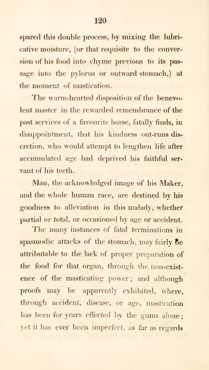 spared this double process, by mixing the lubri- cative moisture, (or that requisite to the conver- sion of his food into chyme previous to its pas- sage into the pylorus or outward stomach,) at ' the moment of mastication. The warm-hearted disposition of the benevo- lent master in the rewarded remembrance of the past services of a favourite horse, fatally finds, in disappointment, that his kindness out-runs dis- cretion, who would attempt to lengthen life after accumulated age had deprived his faithful ser- vant of his teeth. Man, the acknowledged image of his Maker, and the whole human race, are destined by his goodness to alleviation in this malady, whether partial or total, or occasioned by age or accident. The many instances of fatal terminations in spasmodic attacks of the stomach, may fairly fie attributable to the lack of proper preparation of the food for that organ, through the non-exist- ence of the masticating power; and although proofs may be apparently exhibited, where, through accident, disease, or age, mastication has been for years effected by the gums alone; yet it has ever been imperfect, as far as regards