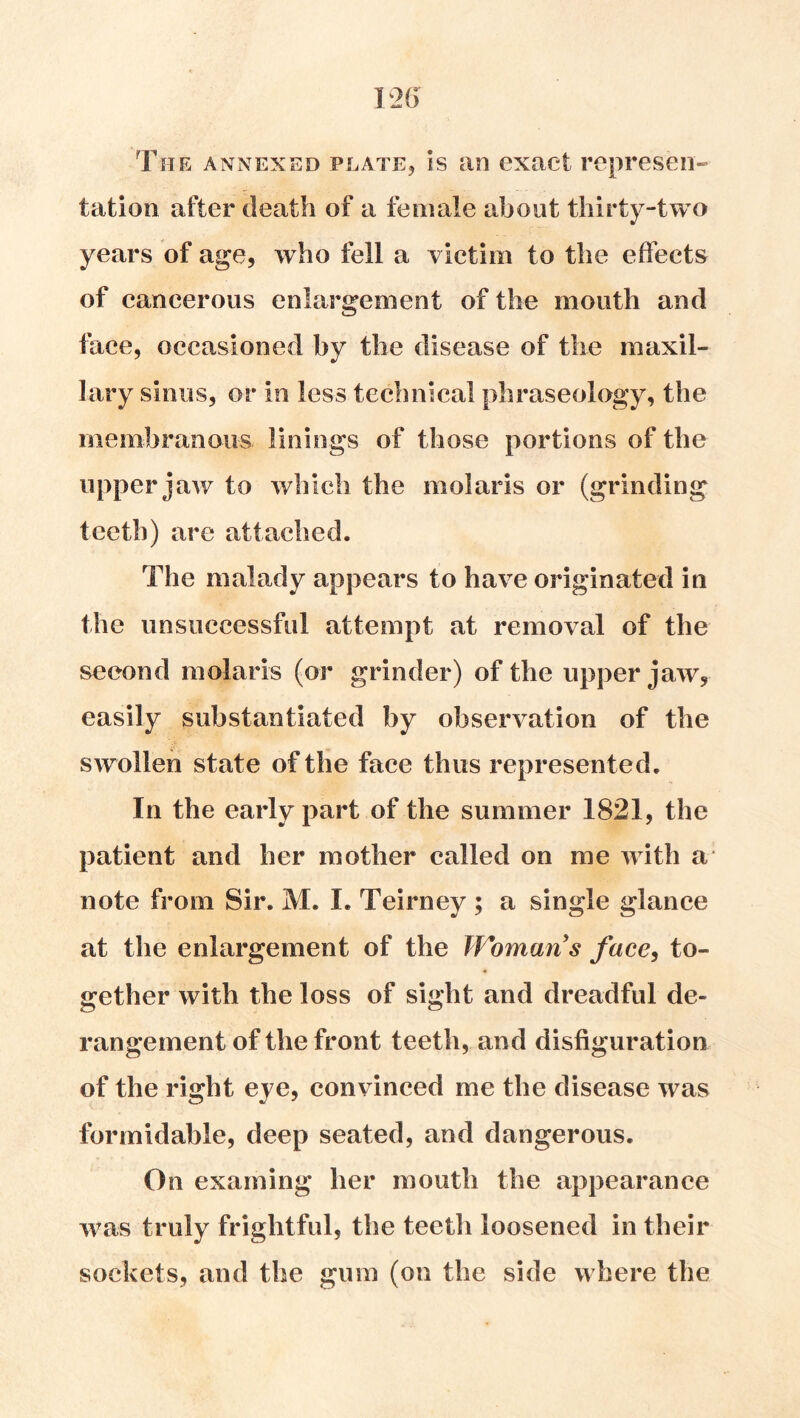 The annexed platEj is an exact represen- tation after death of a female about thirty-two years of age, who fell a victim to the effects of cancerous enlargement of the mouth and face, occasioned by the disease of the maxil- lary sinus, or in less teehnical phraseology, the membranous linings of those portions of the upperj aw to which the molaris or (grinding teeth) are attached. The malady appears to have originated in the unsuccessful attempt at removal of the second molaris (or grinder) of the upper jaw, easily substantiated by observation of the swollen state of the face thus represented. In the early part of the summer 1821, the patient and her mother called on me with a* note from Sir. M. I. Teirney ; a single glance at the enlargement of the Womans face^ to- gether with the loss of sight and dreadful de- rangement of the front teeth, and disfiguration of the right eye, convinced me the disease was formidable, deep seated, and dangerous. On examing her mouth the appearanee was truly frightful, the teeth loosened in their sockets, and the gum (on the side where the