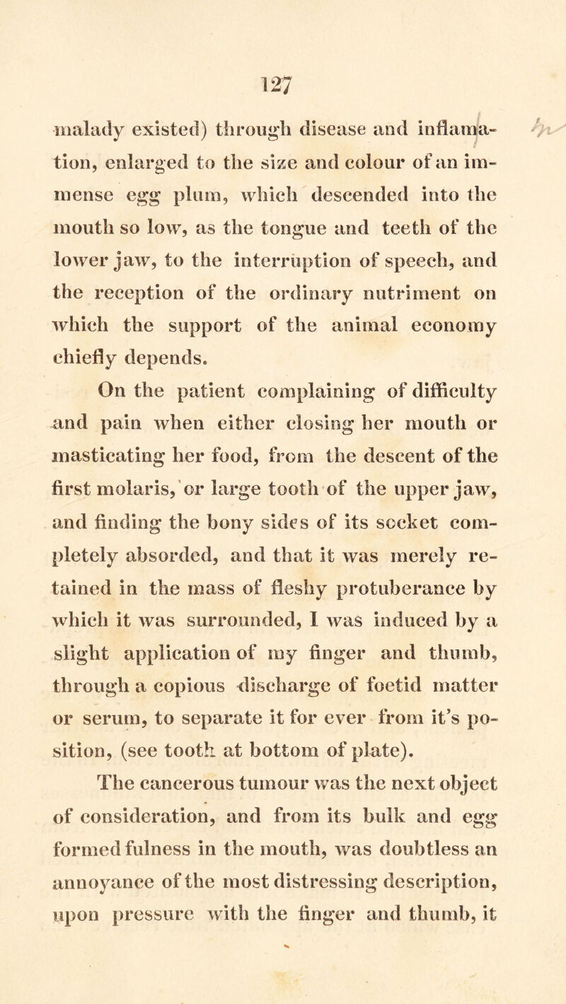 malady existed) through disease and inHama- t tion, enlarged to the size and colour of an im- mense egg plum, which descended into the mouth so low, as the tongue and teeth of the lower jaw, to the interruption of speech, and the reception of the ordinary nutriment on which the support of the animal economy chiefly depends. On the patient complaining of difficulty and pain when either closing her mouth or masticating her food, from the descent of the first molaris, or large tooth of the upper jaw, and finding the bony sides of its socket com- pletely absorded, and that it was merely re- tained in the mass of fleshy protuberance by which it was surrounded, I was induced by a slight application of my finger and thumb, through a copious discharge of foetid matter or serum, to separate it for ever from it’s po- sition, (see tooth at bottom of plate). The cancerous tumour was the next object of consideration, and from its bulk and egg formed fulness in the mouth, was doubtless an annoyance of the most distressing description, upon pressure with the finger and thumb, it