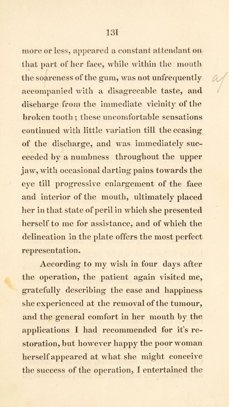 more or less, appeared a constant attendant on that part of her face, while within the month the soareness of the gum, was not unfrequently accompanied with a disagreeable taste, and v discharge from the immediate vicinity of the broken tooth; these uncomfortable sensations continued with little variation till the ceasing of the discharge, and was immediately suc- ceeded by a numbness throughout the upper jaw, w itli occasional darting pains towards the eye till progressive enlargement of the face and interior of the mouth, ultimately placed her in that state of peril in which she presented herself to me for assistance, and of wdiich the delineation in the plate offers the most perfect representation. According to my wish in four days after the operation, the patient again visited me, gratefully describing the ease and happiness she experienced at the removal of the tumour, and the general comfort in her mouth by the applications I had recommended for it’s re- storation, but however happy the poor woman herself appeared at what she might conceive the success of the operation, I entertained the