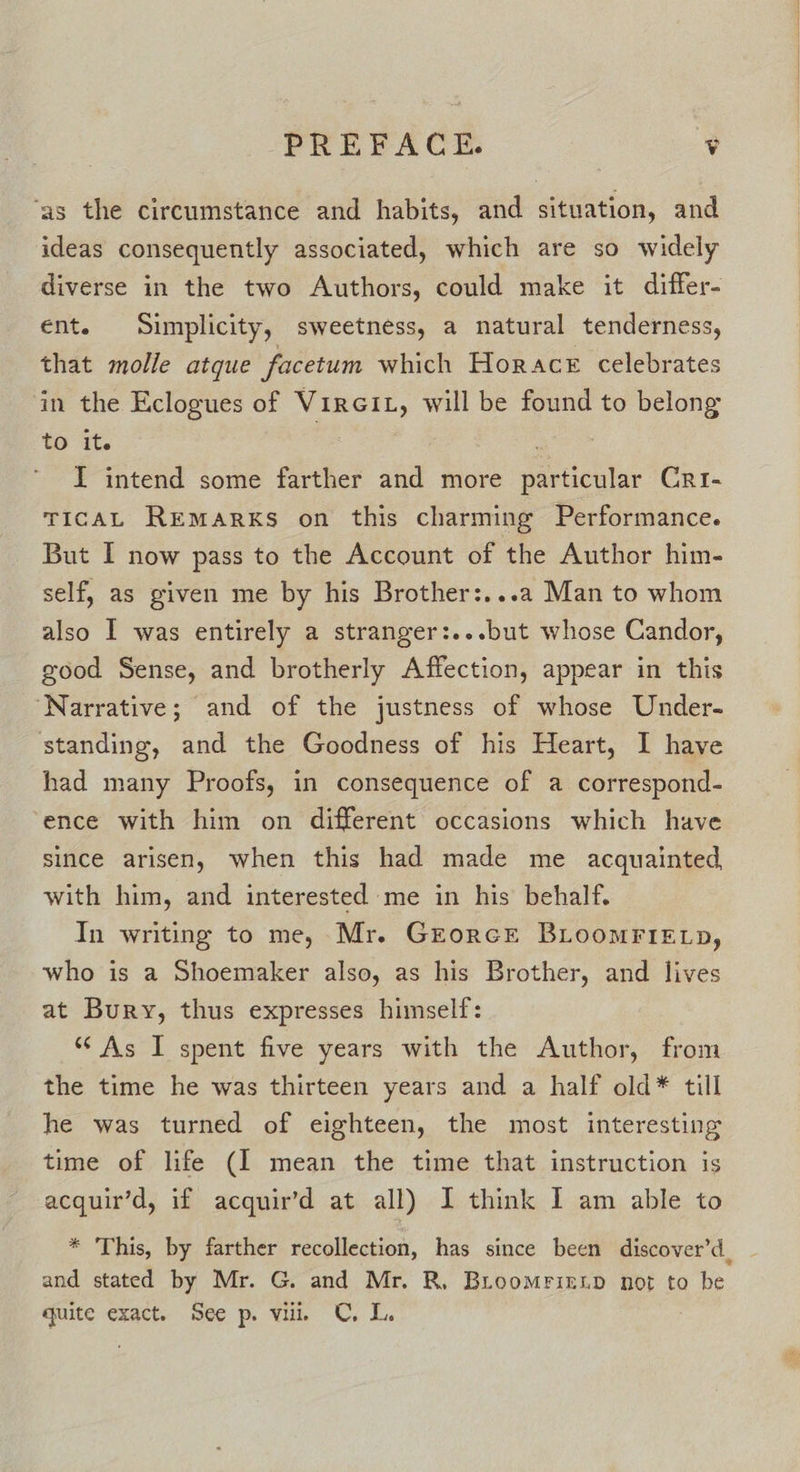 ‘as the circumstance and habits, and situation, and ideas consequently associated, which are so widely diverse in the two Authors, could make it differ- ent. Simplicity, sweetness, a natural tenderness, that molle atque facetum which Horace celebrates in the Eclogues of Vircit, will be found to belong to it. | ! I intend some farther and more particular Cri- TIcCAL Remarks on this charming Performance. But I now pass to the Account of the Author him- self, as given me by his Brother:...a Man to whom also I was entirely a stranger:...but whose Candor, good Sense, and brotherly Affection, appear in this ‘Narrative; and of the justness of whose Under- standing, and the Goodness of his Heart, I have had many Proofs, in consequence of a correspond- ‘ence with him on different occasions which have since arisen, when this had made me acquainted with him, and interested me in his behalf. In writing to me, Mr. Grorcr BLoomrieE tp, who is a Shoemaker also, as his Brother, and lives at Bury, thus expresses himself: “As I spent five years with the Author, from the time he was thirteen years and a half old* till he was turned of eighteen, the most interesting time of life (I mean the time that instruction is acquir’d, if acquir’d at all) I think I am able to * This, by farther recollection, has since been discover’d_ and stated by Mr. G. and Mr. R, Bioomrienp not to be quite exact. See p. vill C. L.