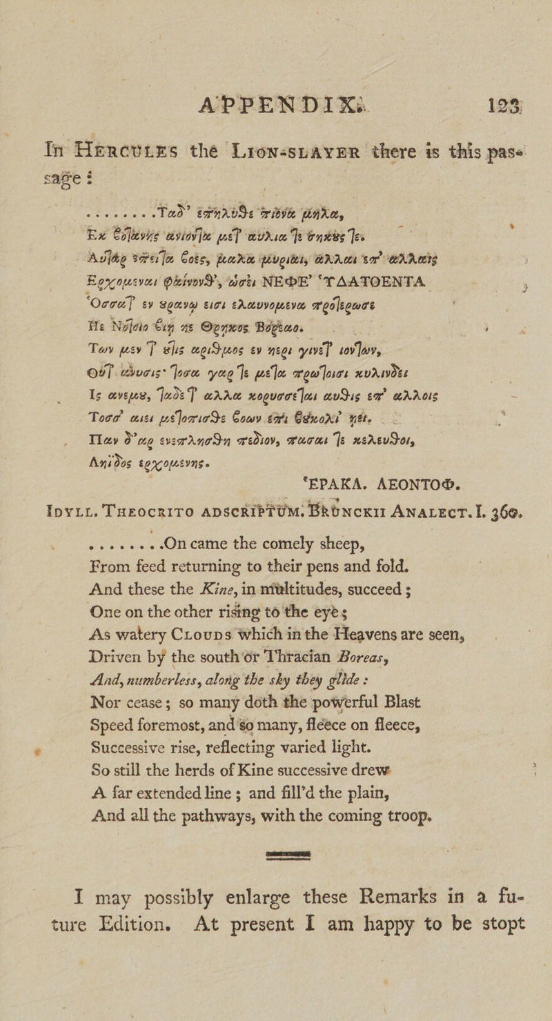 In Hercvies the Lron-suaymr there is this pase save $ ee Wecoe cs Tad? tpnrods witve dara, Ex Colevye ‘eviov [te pel auria Te onkes Teo : Auvjée Borer oe Cots, pore Peueiters BRA sor Anes Eercopesvees dived, acts NEDE’ ‘TAATOENTA ‘Ocra? sy Sony Eick EAmvYoLEVEL meoleouas We Nvfoio €in ae Ovnwos Bogeao. Tov wey P sis cgiSpeos ev neo ive? ee. Ob, chucis: Joce yee Te wel meu'cs xvawoes . Is cevewex, JudeT arrw noguocs jos audus ex” wrAois ~ Toro’ az wt lorieS&lt; Cowy tors Exxorr net. ; Tlav 0’ ag exerdanocdn wediev, Fucus |e xerevdor, Anidos EQOLEING » *EPAKA. AEONTO®. IpyLy. TaeocriTo apscribtUM. BRoNcKi Anatect. I. 360. »++e++-Oncame the comely sheep, From feed returning to their pens and fold. And these the K7zze, in ntultitudes, succeed ; One on the other rising to the eyes As watery CLouns which in the Heavens are seen, Driven by the south ‘or Thracian Boreas, And, numberless, along the sky they glide : Nor cease; so many doth the powerful Blast Speed foremost, and’go many, fleece on fleece, Successive rise, reflecting varied light. So still the herds of Kine successive drew: A far extended line ; and fill’d the plain, And all the pathways, with the coming troop. a SEE, eae I may possibly enlarge these Remarks in a fu- ture Edition. At present I am happy to be stopt