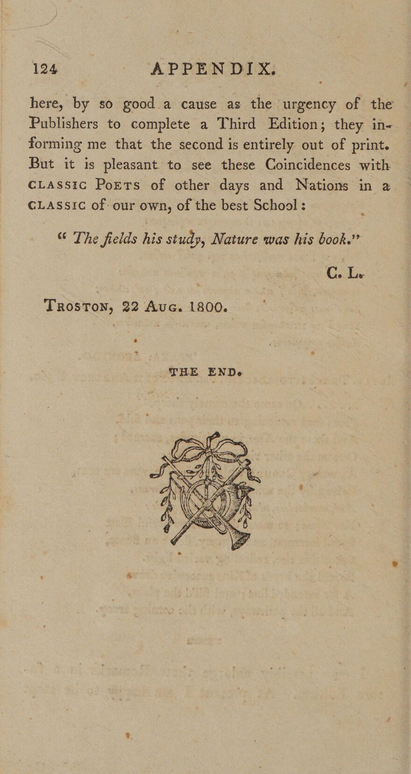 é here, by so good a cause as the urgency of the Publishers to complete a Third Edition; they in- forming me that the second is entirely out of print. But it is pleasant to see these Coincidences with CLASSIc Ports of other days and Nations in a CLASSIC of our own, of the best School : “ The fields his study, Nature was his book.” Gale TROSTON, 22 Auc. 1800. 