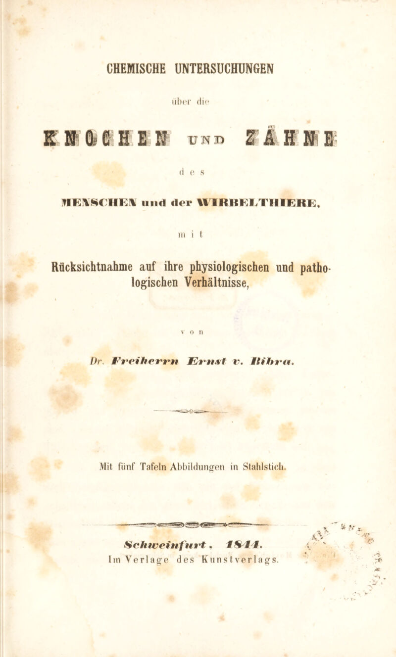 CHEMISCHE UNTERSUCHUNGEN i'iber die KN & CH EM UM SAVII d e s v lind der WIRBELTI1IERE, m i t Rücksichtnahme auf ihre physiologischen und patho- logischen Verhältnisse, v o n Dr. Frei Herrn Emst v. Mit hm. Mit fünf Tafeln Abbildungen in Stahlstich. Schtveinfurt, t S i t. Iin Verlage des Kunstverlags. MtL ‘ i/ * /