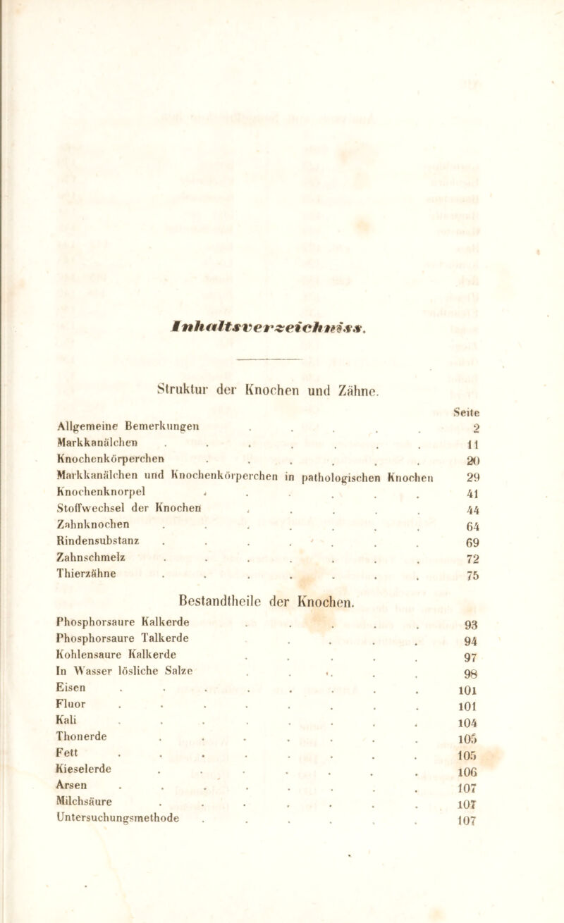 Inhfiltsverzei ch Struktur der Knochen und Zähne. Seite Allgemeine Bemerkungen .... 2 Markkanälchen . . . . . . . i \ Knochenkörperchen . 20 Markkanälchen und Knochenkörperchen in pathologischen Knochen 29 Knochenknorpel , 41 Stoffwechsel der Knochen , 44 Zahnknochen ...... 64 Rindensubstanz . . . * . . 99 Zahnschmelz ....... 72 Thierzähne ....... 75 Bestandtheile der Knochen. Phosphorsaure Kalkerde . 93 Phosphorsaure Talkerde .... 94 Kohlensäure Kalkerde ..... 97 In Wasser lösliche Salze . ... . 9g Eisen ........ 1O1 Fluor ........ 101 Kali ... .... 104 Thonerde ....... 105 Fett ........ 105 Kieselerde ...... . jgg Arsen ........ 197 Milchsäure ....... lOT Untersuchungsmethode . . . . . . 197