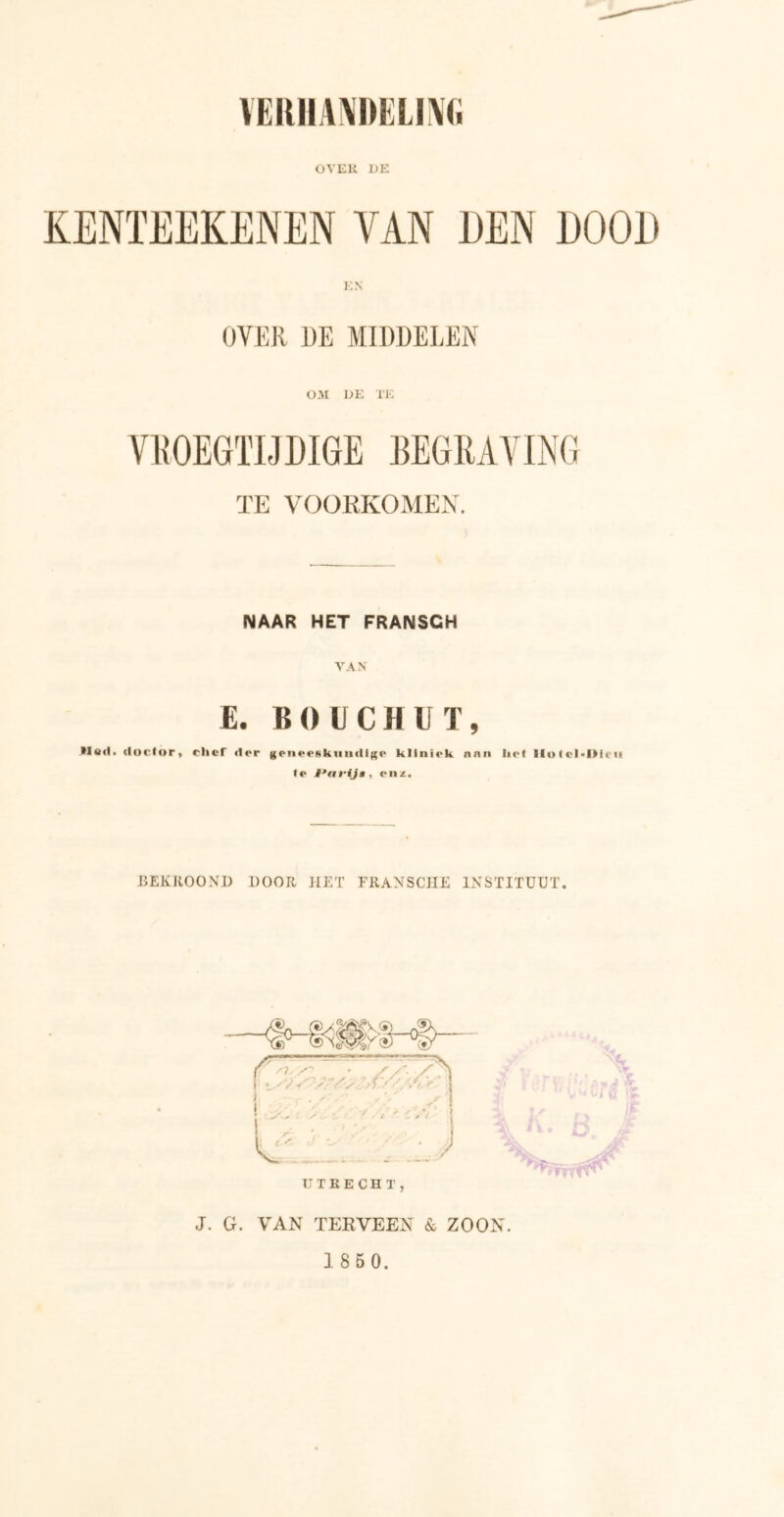 VERHANDELING OVER DE KENTEEKENEN TAN DEN DOOD OVER DE MIDDELEN OM DE TE VROEGTIJDIGE BEGRAVING TE VOORKOMEN. NAAR HET FRANSCH VAN E. BOUCHUT, >Io<1. doctor» chef dor genoeskuudigo kllniok aan liet IlolcMMcii te i'artja, enz. BEKROOND DOOR HET FRANSCHE INSTITUUT. J. G. VAN TERVEEN & ZOON.