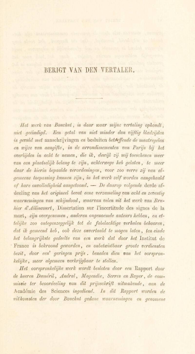 BERIGT VAN DEN VERTALER. Het werk van Bouchut, is daar waar mijne vertaling ophoudt, niet geëindigd. Ben getal van niet minder dan vijftig bladzijden is gevidd met aanschrijvingen en besluiten betifeffende de maatregelen en ïüijze van aangifte, in de arrondissementen van Parijs bij het overlijden in acht te nemen, die ik, deioijl zij mij toeschenen meer van een plaatselijk belang te zijn, achterioege heb gelaten, te meer daar de hierin bepaalde verordeningen, voor zoo verre zij van al- gemeene toepassing kunnen zijn, in het werk zelf worden aangehaald of hare onvolledigheid aangetoond. — Be daarop volgende derde af- deeling van het origineel bevat eene verzameling van acht en zeventig waarnemingen van schijndood, waarvan velen uit het werk van Bru- hier d\Ablincourt, Dissertation sur l’incertitude des signes de la mort, zijn overgenomen, anderen ongenoemde auteurs hebben, en et- telijke zoo ontegenzeggelijk tot de fabelachtige verhalen behoor en, dat ik gemeend heb, ook deze onvertaald te mogen laten, ten einde het belangrijkste gedeelte van een werk dat door het Institut de France is bekroond geworden, en onbetwistbaar groote verdiensten bezit, door een’ geringen prijs . beneden dien van het oorspron- kelijke , meer algemeen verkrijgbaar te stellen. Het oorspronkelijke werk wordt besloten door een Rapport door de heer en Bumérïl, Andral, Magendie, Serres en Rayer, de com- missie ter beoordeeling van dit prijsschrift uitmakende, de Academie des Sciences ingediend. In dit Rapport wordeyi de uitkomsten der door Bouchut gedane waarnemingen en genomene