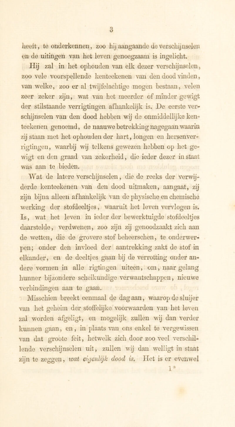 o o lieeft, te onderkennen, zoo hij aangaande de verschijnselen en de uitingen van het leven genoegzaam is ingelicht. Hij zal in het ophouden van elk dezer verschijnselen, zoo vele voorspellende kenteekenen van den dood vinden, van welke, zoo er al twijfelachtige mogen bestaan, velen zeer zeker zijn, wat van het meerder of minder gewigt der stilstaande verrigtingen afhankelijk is. De eerste ver- schijnselen van den dood hebben wij de onmiddellijke ken- teekenen genoemd, de naauwe betrekking nagegaan waarin zij staan met het ophouden der hart, longen en hersenver- rigtingen, waarbij wij telkens gewezen hebben op het ge- wigt en den graad van zekerheid, die ieder dezer in staat was aan te bieden. Wat de latere verschijnselen, die de reeks der verwij- derde kenteekenen van den dood uitmaken, aangaat, zij zijn bijna alleen afhankelijk van de physische en chemische werking der stofdeeltjes, waaruit het leven vervlogen is. Is, wat het leven in ieder der bewerktuigde stofdeeltjes daarstelde, verdwenen, zoo zijn zij genoodzaakt zich aan de wetten, die de grovere stof beheerschen, te onderwer- pen; onder den invloed der aantrekking zakt de stof in elkander, en de deeltjes gaan bij de verrotting onder an- dere vormen in alle rigtingen uiteen, om, naar gelang hunner bijzondere scheikundige verwantschappen, nieuwe verbindingen aan te gaan. Misschien breekt eenmaal de dag aan, waarop de sluijer van het geheim der stoffelijke voor waarden van het leven zal worden afgeligt, en mogelijk zullen wij dan verder kunnen gaan, en, in plaats van ons enkel te vergewissen van dat groote feit, hetwelk zich door zoo veel verschil- lende verschijnselen uit, zullen wij dan weliigt in staat zijn te zeggen, wat eigenlijk dood is. Het is er evenwel 1*