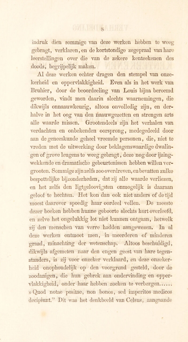 indruk dien sommige van deze werken hebben te weeg gebragt, verklaren, en de kortstondige zegepraal van hare leerstellingen over die van de zekere kenteekenen des doods, begrijpelijk maken. AI deze werken echter dragen den stempel van onze- kerheid en oppervlakkigheid. Even als in het werk van Bruhier, door de beoordeeling van Louis bijna beroemd geworden, vindt men daarin slechts waarnemingen, die dikwijls onnaauwkeurig, altoos onvolledig zijn, en der- halve in het oog van den naauwgezetten en strengen arts alle waarde missen. Grootendeels zijn het verhalen van verdachten en onbekenden oorsprong, medegedeeld door aan de geneeskunde geheel vreemde personen, die, niet te vreden met de uitwerking door beklagenswaardige dwalin- gen of grove leugens te weeg gebragt, deze nog door ijzing- wekkende en dramatische gebeurtenissen hebben willen ver- grooten. Sommige zijn zelfs zoo overdreven, en bevatten zulke bespottelijke bijzonderheden, dat zij alle waardeverliezen, en het zelfs den ligtgeloovigsten onmogelijk is daaraan geloof te hechten. Het kon dan ook niet anders of de tijd moest daarover spoedig haar oordeel vellen. De meeste dezer boeken hebben hunne geboorte slechts kort overleefd, en zelve het ongelukkig lot niet kunnen ontgaan, hetwelk zij den menschen van verre hadden aangewezen. In al deze werken ontmoet men, in meerderen of minderen graad, minachting der wetenschap. Altoos beschuldigd, dikwijls afgemeten naar den engen geest van hare tegen- standers, is zij voor onzeker verklaard, en deze onzeker- heid onophoudelijk op den voorgrond gesteld, door de zoodanigen, die hun gebrek aan ondervinding en opper- vlakkigheid, onder haar hebben zoeken te verbergen » Quod notae positae, non bonos, sed imperitos medicos decipiuni” Dit was het denkbeeld van Celsus, aangaande