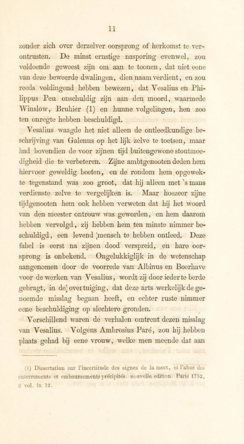 zonder zich over derzelver oorsprong of herkomst te ver- ontrusten. De minst ernstige nasporing evenwel, zou voldoende geweest zijn om aan te toonen, dat niet eene van deze beweerde dwalingen, dien naam verdient, en zou reeds voldingend hebben bewezen, dat Vesalius en Phi- lippus Peu onschuldig zijn aan den moord, waarmede Winslow, Bruiner (1) en hunne volgelingen, hen zoo ten onregte hebben beschuldigd. Vesalius waagde het niet alleen de ontleedkundige be- schrijving van Galenus op het lijk zelve te toetsen, maar had bovendien de voor zijnen tijd buitengewone stoutmoe- digheid die te verbeteren. Zijne ambtgenooten deden hem hiervoor geweldig boeten, en de rondom hem opgewek- te tegenstand was zoo groot, dat hij alleen met ’s mans verdienste zelve te vergelijken is. Maar hoezeer zijne tijdgenooten hem ook hebben verweten dat hij het woord van den meester ontrouw was geworden, en hem daarom hebben vervolgd, zij hebben hem ten minste nimmer be- schuldigd, een levend ‘mensch te hebben ontleed. Deze fabel is eerst na zijnen dood verspreid, en hare oor- sprong is onbekend. Ongelukkiglijk in de wetenschap aangenomen door de voorrede van Albinus en Boerhave voor de werken van Vesalius, wordt zij door ieder te berde gebragt, in de] over tuiging, dat deze arts werkelijk de ge- noemde misslag begaan heeft, en echter ruste nimmer eene beschuldiging op slechtere gronden. Verschillend waren de verhalen omtrent dezen misslag van Vesalius. Volgens Ambrosius Pare, zou hij hebben plaats gehad bij eene vrouw, welke men meende dat aan (1) Dissertation sur l’incertitude des signes de la mort, et l’abus des enterrements et embaumements précipités, nouvelle édition. Paris 1752,