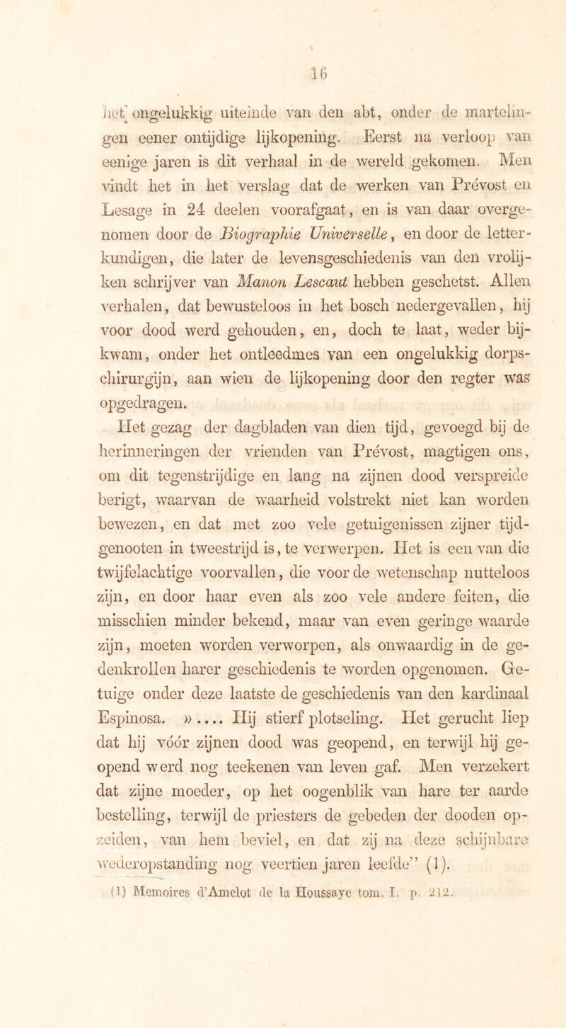 het'ongelukkig uiteinde van den abt, onder de martelin- gen eener ontijdige lijkopening. Eerst na verloop van eenige jaren is dit verhaal in de wereld gekomen. Men vindt het in het verslag dat de werken van Prévost en Lesage in 24 deelen voorafgaat, en is van daar overge- nomen door de Biographie Universelle, en door de letter- kundigen, die later de levensgeschiedenis van den vrolij- ken schrijver van Manon Lescaut hebben geschetst. Allen verhalen, dat bewusteloos in het bosch nedergevallen, hij voor dood werd gehouden, en, doch te laat, weder bij- kwam, onder het ontleedmes van een ongelukkig dorps- chirurgijn, aan wien de lijkopening door den regter was opgedragen. Het gezag der dagbladen van dien tijd, gevoegd bij de herinneringen der vrienden van Prévost, magtigen ons, om dit tegenstrijdige en lang na zijnen dood verspreide berigt, waarvan de waarheid volstrekt niet kan worden bewezen, en dat met zoo vele getuigenissen zijner tijd- genooten in tweestrijd is, te verwerpen. Het is een van die twijfelachtige voorvallen, die voorde wetenschap nutteloos zijn, en door haar even als zoo vele andere feiten, die misschien minder bekend, maar van even geringe waarde zijn, moeten worden verworpen, als onwaardig in de ge- denkrollen harer geschiedenis te worden opgenomen. Ge- tuige onder deze laatste de geschiedenis van den kardinaal Espinosa. ».... Hij stierf plotseling. Het gerucht liep dat hij voor zijnen dood was geopend, en terwijl hij ge- opend werd nog teekenen van leven gaf. Men verzekert dat zijne moeder, op het oogenblik van hare ter aarde bestelling, terwijl de priesters de gebeden der dooden op- zeiden, van hem beviel, en dat zij na deze schijnbare wederopstanding nog veertien jaren leefde” (1). (1) Memoires d’Amelot de la Houssaye toni. I. p. 212.