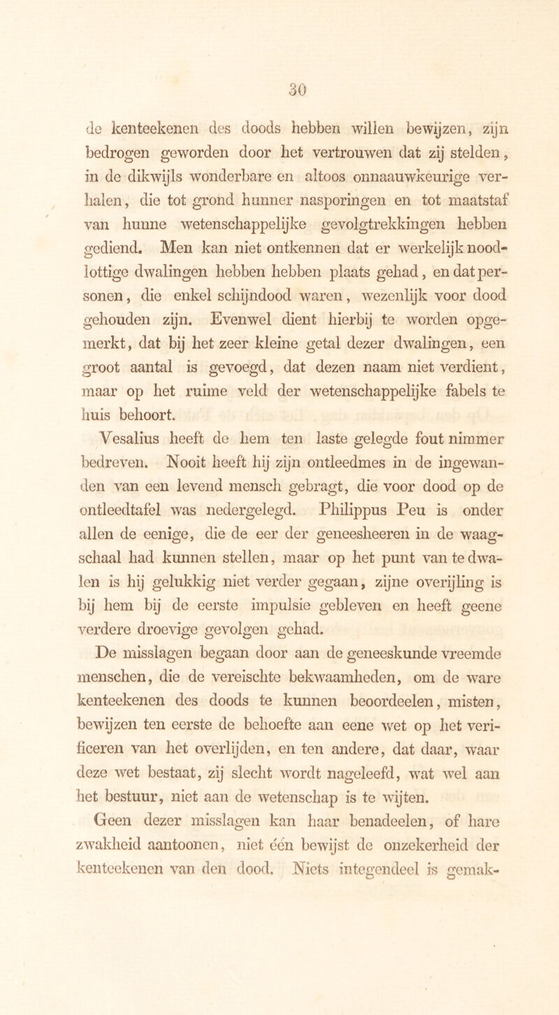 de kenteekenen des doods hebben willen bewijzen, zijn bedrogen geworden door het vertrouwen dat zij stelden, in de dikwijls wonderbare en altoos onnaauwkeurige ver- halen , die tot grond hunner nasporingen en tot maatstaf van hunne wetenschappelijke gevolgtrekkingen hebben gediend. Men kan niet ontkennen dat er werkelijk nood* lottige dwalingen hebben hebben plaats gehad, endatper- vsonen, die enkel schijndood waren, wezenlijk voor dood gehouden zijn. Evenwel dient hierbij te worden opge- merkt , dat bij het zeer kleine getal dezer dwalingen, een groot aantal is gevoegd, dat dezen naam niet verdient, maar op het ruime veld der wetenschappelijke fabels te huis behoort. Vesalius heeft de hem ten laste gelegde fout nimmer bedreven. Nooit heeft hij zijn ontleedmes in de ingewan- den van een levend mensch gebragt, die voor dood op de ontleedtafel was nedergelegd. Philippus Peu is onder allen de eenige, die de eer der geneesheeren in de waag- schaal had kunnen stellen, maar op het punt van te dwa- len is hij gelukkig niet verder gegaan, zijne overijling is bij hem bij de eerste impulsie gebleven en heeft geene verdere droevige gevolgen gehad. De misslagen begaan door aan de geneeskunde vreemde menschen, die de vereisclite bekwaamheden, om de ware kenteekenen des doods te kunnen beoordeelen, misten, bewijzen ten eerste de behoefte aan eene wet op het veri- ficeren van het overlijden, en ten andere, dat daar, waar deze wet bestaat, zij slecht wordt nageleefd, wat wel aan het bestuur, niet aan de wetenschap is te wijten. Geen dezer misslagen kan haar benadeelen, of hare zwakheid aantoonen, niet dén bewijst de onzekerheid der kenteekenen van den dood. Niets integendeel is gemak-