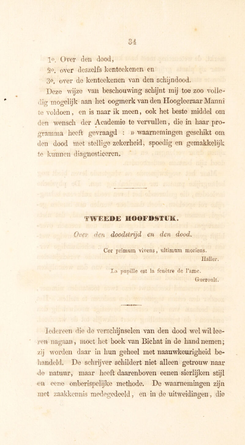 U lo. Over den dood, 5Jo. over deszelfs kenteekenen en 3oe over de kenteekenen van den schijndood. Deze wijze van beschouwing schijnt mij toe zoo volle- lig mogelijk aan het oogmerk van den Hoogleeraar Manni te voldoen, en is naar ik meen, ook het beste middel om den wensch der Academie te vervullen, die in haar pro- gramma heeft gevraagd : » waarnemingen geschikt om den dood met stellige zekerheid, spoedig en gemakkelijk te kunnen diagnosticeren. o TW15EDE HOOFDSTUK* Over den doodstrijd en den dood. Cor primum vivens, ultimum moriens. Haller. La pupille est la fenêtre de 1’ame. Gueroult. Iedereen die de verschijnselen van den dood wel wil lee- ren nagaan, moet het boek van Bichat in de hand nemen; zij worden daar in hun geheel met naauwkeurigheid be- handeld. De schrijver schildert niet alleen getrouw naar de natuur, maar heeft daarenboven eenen sierlijken stijl en eene onberispelijke methode. De waarnemingen zijn met zaakkennis medegedeeld, en in de uitweidingen, die