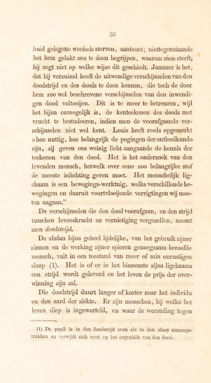 huid gelegene weefsels sterven, aan toont; niettegenstaande liet hem gelukt ons te doen begrijpen, waarom men sterft, hij zegt niet op welke wijze dit geschiedt. Jammer is het, dat hij verzuimd heeft de uitwendige verschijnselen van den doodstrijd en des doods te doen kennen, die toch de door hem zoo wel beschrevene verschijnselen van den inwendi- gen dood voltooijen. Dit is te meer te betreuren, wijl het bijna onmogelijk is, de kenteekenen des doods met vrucht te bestudeeren, indien men de voorafgaande ver- schijnselen niet wel kent. Louis heeft reeds opgemerki »hoe nuttig, hoe belangrijk de pogingen der ontleedkunde zijn, zij geven ons weinig licht aangaande de kennis der teekenen van den dood. Het is het onderzoek van den levenden mensch, hetwelk over eene zoo belangrijke stof de meeste inlichting geven moet. Het menschelijk lig- chaam is een bewegings-werktuig, welks verschillende be- wegingen en daaruit voortvloeiende verrigtingen wij moe- ten nagaan.” De verschijnselen die den dood voorafgaan, en den strijd tusschen levenskracht en vernietiging vergezellen, noemt men doodstrijd* De alsdan bijna geheel lijdelijke, van het gebruik zijner zinnen en de werking zijner spieren genoegzaam beroofde mensch, valt in een toestand van meer of min onrustigen slaap (1). Het is of er in het binnenste zijns ligchaams een strijd wordt geleverd en het leven de prijs der over- winning zijn zal. Die doodstrijd duurt langer of korter naar liet individu en den aard der ziekte. Er zijn menschen, bij welke het leven diep is ingeworteld, en waar de worsteling tegen (1) De pupil is in den doodstrijd even als in den slaap zaraenge- irokken en verwijdt zich eerst op het oogenblik van den dood.