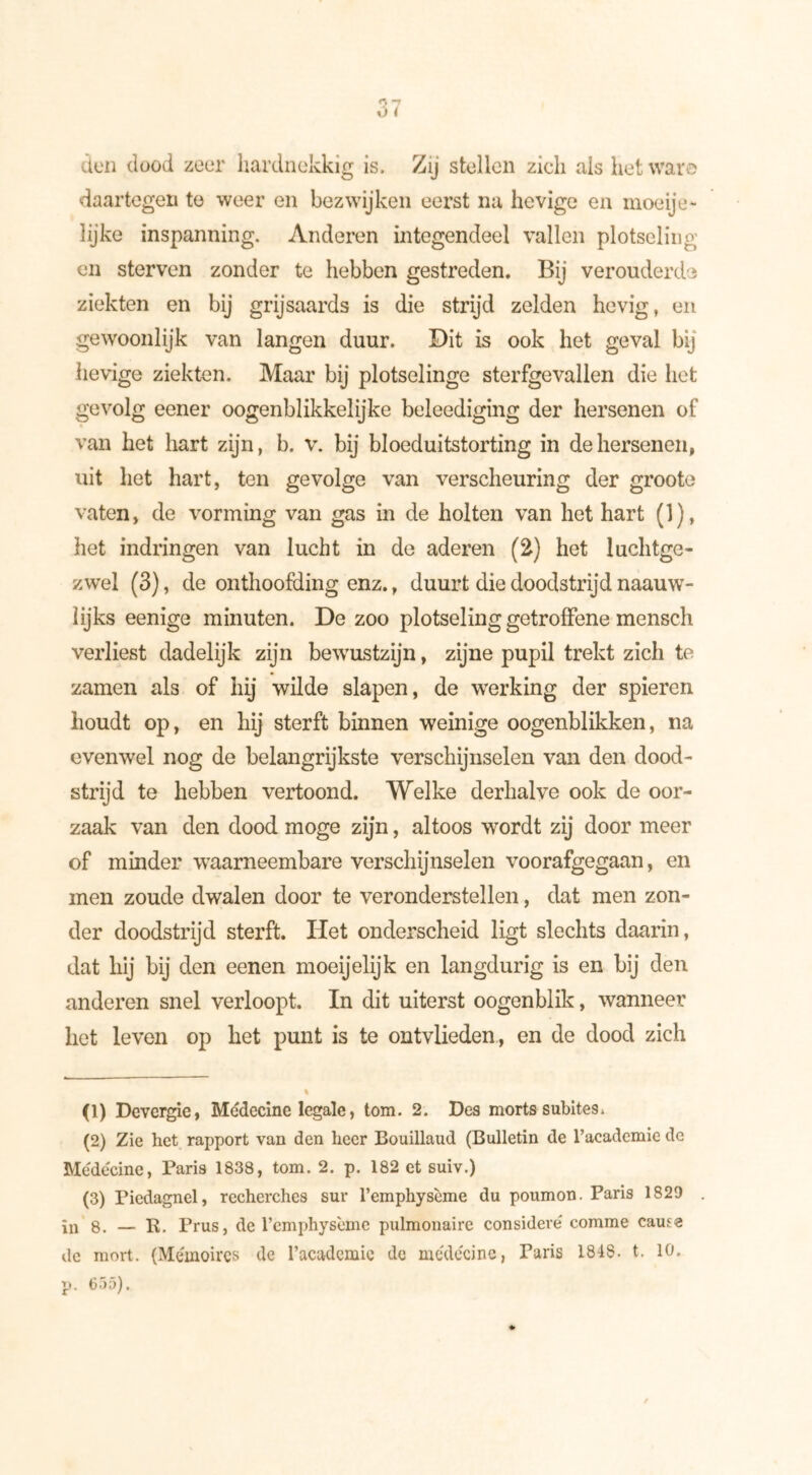 don dood zeer hardnekkig is. Zij stellen zich als het war© daartegen te weer en bezwijken eerst na hevige en moe ije- lijke inspanning. Anderen integendeel vallen plotseling en sterven zonder te hebben gestreden. Bij verouderde ziekten en bij grijsaards is die strijd zelden hevig, en gewoonlijk van langen duur. Dit is ook het geval bij lievige ziekten. Maar bij plotselinge sterfgevallen die het gevolg eener oogenblikkelijke beleediging der hersenen of van het hart zijn, b. v. bij bloeduitstorting in de hersenen, uit het hart, ten gevolge van verscheuring der groote vaten, de vorming van gas in de holten van het hart (1), het indringen van lucht in de aderen (2) het luchtge- zwel (3), de onthoofding enz., duurt die doodstrijd naauw- lijks eenige minuten. De zoo plotseling getroffene mensch verliest dadelijk zijn bewustzijn, zijne pupil trekt zich te zamen als of hij wilde slapen, de werking der spieren houdt op, en hij sterft binnen weinige oogenblikken, na evenwel nog de belangrijkste verschijnselen van den dood- strijd te hebben vertoond. Welke derhalve ook de oor- zaak van den dood moge zijn, altoos wordt zij door meer of minder waarneembare verschijnselen voorafgegaan, en men zoude dwalen door te veronderstellen, dat men zon- der doodstrijd sterft. Het onderscheid ligt slechts daarin, dat hij bij den eenen moeijelijk en langdurig is en bij den anderen snel verloopt. In dit uiterst oogenblik, wanneer het leven op het punt is te ontvlieden, en de dood zich (1) Devergie, Médecine legale, tom. 2. Des morts subites. (2) Zie het rapport van den heer Bouillaud (Bulletin de 1’academie de Médecine, Paris 1838, tom. 2. p. 182 et suiv.) (3) Piedagnel, recherches sur l’emphysème du poumon. Paris 1829 in 8. — R. Prus, de l’emphysème pulmonaire considéré comme cause de mort. (Mémoires de l’academie de médecine, Paris 1848. t. 10, p. 6j5).