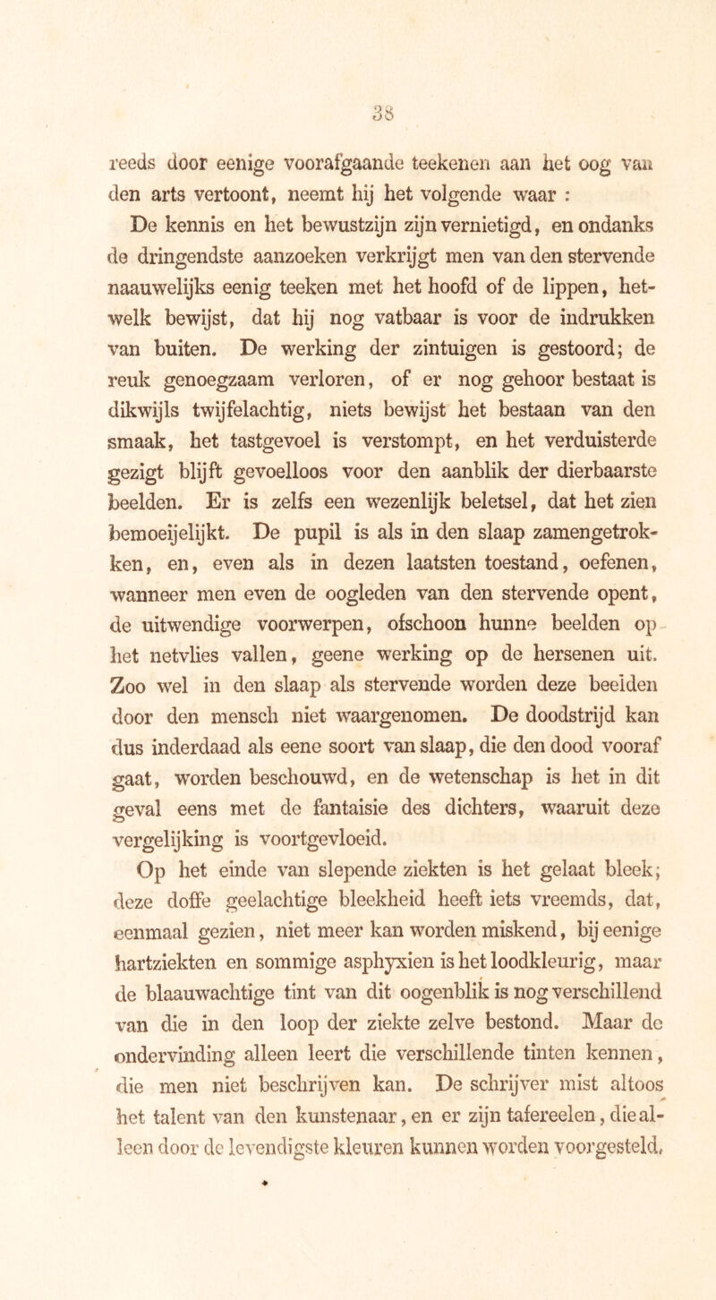 reeds door eenige voorafgaande teekenen aan het oog van den arts vertoont, neemt hij het volgende waar : De kennis en het bewustzijn zijn vernietigd, en ondanks de dringendste aanzoeken verkrijgt men van den stervende naauwelijks eenig teeken met het hoofd of de lippen, het- welk bewijst, dat hij nog vatbaar is voor de indrukken van buiten. De werking der zintuigen is gestoord; de reuk genoegzaam verloren, of er nog gehoor bestaat is dikwijls twijfelachtig, niets bewijst het bestaan van den smaak, het tastgevoel is verstompt, en het verduisterde gezigt blijft gevoelloos voor den aanblik der dierbaarste beelden. Er is zelfs een wezenlijk beletsel, dat het zien bemoeijelijkt. De pupil is als in den slaap zamengetrok- ken, en, even als in dezen laatsten toestand, oefenen, wanneer men even de oogleden van den stervende opent, de uitwendige voorwerpen, ofschoon hunne beelden op het netvlies vallen, geene werking op de hersenen uit. Zoo wel in den slaap als stervende worden deze beelden door den mensch niet waargenomen. De doodstrijd kan dus inderdaad als eene soort van slaap, die den dood vooraf gaat, wrorden beschouwd, en de wetenschap is het in dit geval eens met de fantaisie des dichters, waaruit deze vergelijking is voortgevloeid. Op het einde van slepende ziekten is het gelaat bleek; deze doffe geelachtige bleekheid heeft iets vreemds, dat, eenmaal gezien, niet meer kan worden miskend, bij eenige hartziekten en sommige asphyxien is het loodkleurig, maar de blaauwachtige tint van dit oogenblik is nog verschillend van die in den loop der ziekte zelve bestond. Maar de ondervinding alleen leert die verschillende tinten kennen, die men niet beschrijven kan. De schrijver mist altoos het talent van den kunstenaar, en er zijn tafereelen, die al- leen door de levendigste kleuren kunnen worden voorgesteld.