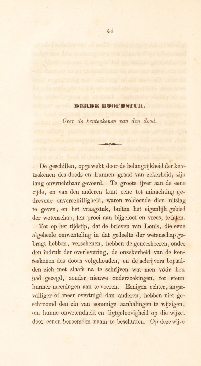 BERDE HOOFDSTUK. Over de kenteekenen van den dood. De geschillen, opgewekt door de belangrijkheid der ken- teekenen des doods en hunnen graad van zekerheid, zijn lang onvruchtbaar gevoerd. Te groote ijver aan de eene zijde, en van den anderen kant eene tot minachting ge- drevene onverschilligheid, waren voldoende dien uitslag te geven, en het vraagstuk, buiten het eigenlijk gebied der wetenschap, ten prooi aan bijgeloof en vrees, te laten. Tot op het tijdstip, dat de brieven van Louis, die eene algeheele omwenteling in dat gedeelte der wetenschap ge- bragt hebben, verschenen, hebben de geneesheeren, onder den indruk der overlevering, de onzekerheid van de ken- teekenen des doods volgehouden, en de schrijvers bepaal- den zich met slaafs na te schrijven wat men vóór hen had gezegd, zonder nieuwe onderzoekingen, tot steun hunner meeningen aan te voeren. Eenigen echter, angst- valliger of meer overtuigd dan anderen, hebben niet ge- schroomd den zin van sommige aanhalingen te wijzigen, om hunne onwetendheid en ligtgeloovigheid op die wijze, door ecnen beroemden naam te beschutten. Op deze wijze