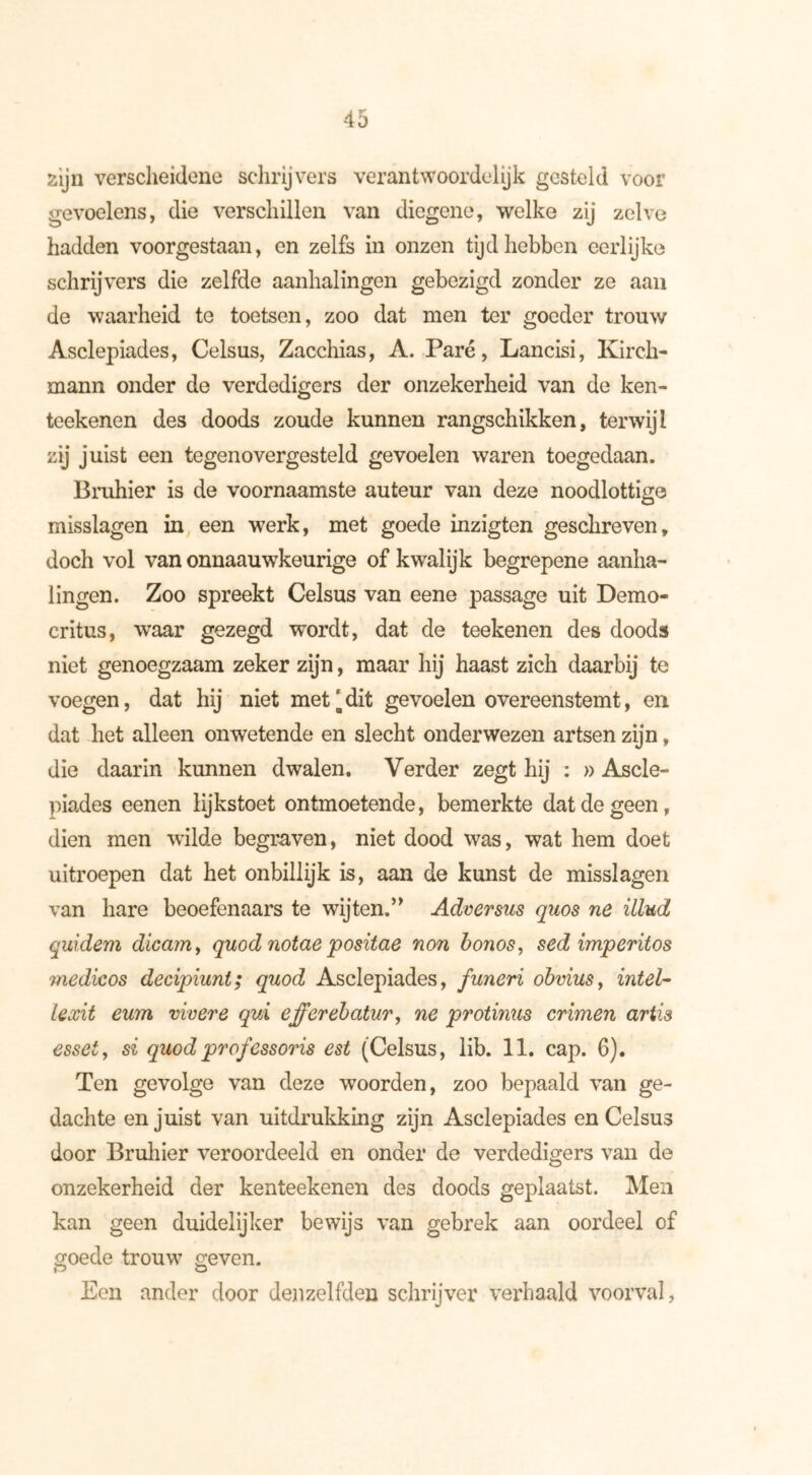 zijn verscheidene schrijvers verantwoordelijk gesteld voor gevoelens, die verschillen van diegene, welke zij zelve hadden voorgestaan, en zelfs in onzen tijd hebben eerlijke schrijvers die zelfde aanhalingen gebezigd zonder ze aan de waarheid te toetsen, zoo dat men ter goeder trouw Asclepiades, Celsus, Zacchias, A. Paré, Lancisi, Kirch- mann onder de verdedigers der onzekerheid van de ken- teekenen des doods zoude kunnen rangschikken, terwijl zij juist een tegenovergesteld gevoelen waren toegedaan. Bruhier is de voornaamste auteur van deze noodlottige misslagen in een werk, met goede inzigten geschreven, doch vol van onnaauwkeurige of kwalijk begrepene aanha- lingen. Zoo spreekt Celsus van eene passage uit Demo- critus, waar gezegd wordt, dat de teekenen des doods niet genoegzaam zeker zijn, maar hij haast zich daarbij te voegen, dat hij niet met‘dit gevoelen overeenstemt, en dat het alleen onwetende en slecht onderwezen artsen zijn, die daarin kunnen dwalen. Verder zegt hij : » Ascle- piades eenen lijkstoet ontmoetende, bemerkte dat de geen, dien men wilde begraven, niet dood was, wat hem doet uitroepen dat het onbillijk is, aan de kunst de misslagen van hare beoefenaars te wijten,” Adversus qiios ne illud quidem dicam, quod notae positae non bonos, sed imperitos medicos decipiunt; quod Asclepiades, funeri obviusf intel- lexit eum vivere qui effcrebatur, ne protinus crimen artis esset, si quod professons est (Celsus, lib. 11. cap. 6). Ten gevolge van deze woorden, zoo bepaald van ge- dachte en juist van uitdrukking zijn Asclepiades en Celsus door Bruhier veroordeeld en onder de verdedigers van de onzekerheid der kenteekenen des doods geplaatst. Men kan geen duidelijker bewijs van gebrek aan oordeel of goede trouw geven. Een ander door denzelfden schrijver verhaald voorval,