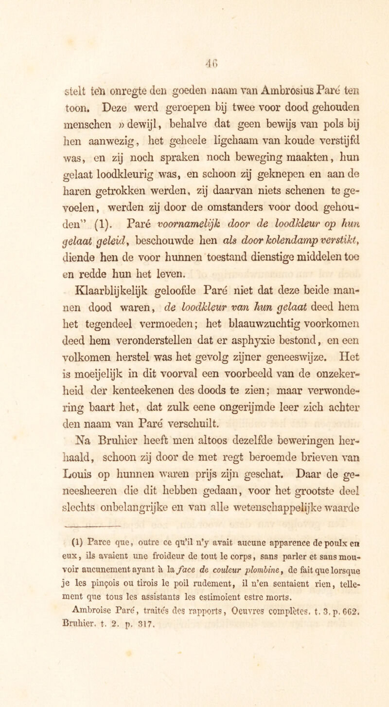 4 G stelt ten onregte den goeden naam van Ambrosius Pare ten toon. Deze werd geroepen bij twee voor dood gehouden menschen » dewijl, behalve dat geen bewijs van pols bij hen aanwezig, het geheele ligchaam van koude verstijfd was, en zij noch spraken noch beweging maakten, hun gelaat loodkleurig was, en schoon zij geknepen en aan de haren getrokken werden, zij daarvan niets schenen te ge- voelen, werden zij door de omstanders voor dood gehou- denn (1). Paré voornamelijk door de loodkleur op hun gelaat geleid, beschouwde hen als door kolendamp ver stikt, diende hen de voor hunnen toestand dienstige middelen toe en redde hun het leven. Klaarblijkelijk geloofde Paré niet dat deze beide man- nen dood waren, de loodkleur van hun gelaat deed hem het tegendeel vermoeden ; het blaauwzuchtig voorkomen deed hem veronderstellen dat er asphyxie bestond, en een volkomen herstel was het gevolg zijner geneeswijze. Het is moeijelijk in dit voorval een voorbeeld van de onzeker- heid der kenteekenen des doods te zien ; maar verwonde- ring baart het, dat zulk eene ongerijmde leer zich achter den naam van Paré verschuilt. Na Bruiner heeft men altoos dezelfde beweringen her- haald, schoon zij door de met regt beroemde brieven van Louis op hunnen waren prijs zijn geschat. Daar de ge- neesheeren die dit hebben gedaan, voor het grootste deel slechts onbelangrijke en van alle wetenschappelijke waarde (1) Parce que, outre ce qu’il n’y avait aucune apparence depoulxen eux, ils avaient une froideur de tout le corps, sans parler et sans mou- voir aucunement ayant à la face de couleur plombine, de fait que lorsque je les pinçois ou tirois le poil rudement, il n’en sentaient rien, telle- ment que tous les assistants les estimoient estre morts. Ambroise Pare, traités des rapports, Oeuvres complètes. t.3,p,0G2.