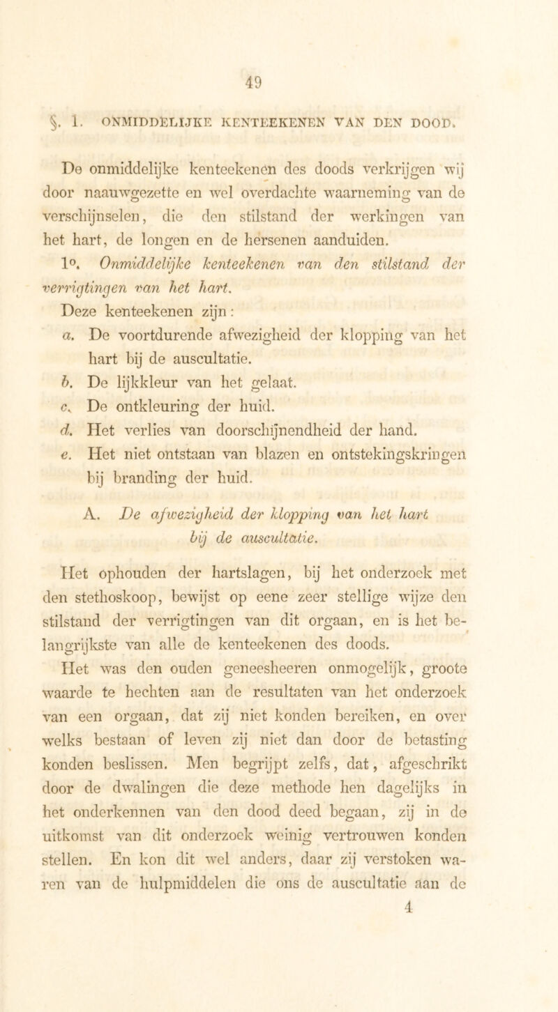 §. 1. ONMIDDEEIJKE KENTEEKENEN VAN BEN DOOD* De onmiddelijke kenteekenen des doods verkrijgen wij door naauwgezette en wel overdachte waarneming van de verschijnselen, die den stilstand der werkingen van het hart, de longen en de hersenen aanduiden. 1°. Onmiddelijke kenteekenen van den stilstand der verrigtingen van het hart. Deze kenteekenen zijn : a. De voortdurende afwezigheid der klopping van het hart bij de auscultatie. h. De lijkkleur van het gelaat. De ontkleuring der huid. d. Het verlies van doorschijnendheid der hand. e. Het niet ontstaan van blazen en ontstekingskringen bij branding der huid. A. De afwezigheid der klopping van het hart hij de auscultatie. Het ophouden der hartslagen, bij het onderzoek met den stethoskoop, bewijst op eene zeer stellige wijze den stilstand der verrigtingen van dit orgaan, en is het be- langrijkste van alle de kenteekenen des doods. Het was den ouden geneesheeren onmogelijk, groote waarde te hechten aan de resultaten van het onderzoek van een orgaan, dat zij niet konden bereiken, en over welks bestaan of leven zij niet dan door de betasting konden beslissen. Men begrijpt zelfs, dat, afgeschrikt door de dwalingen die deze methode hen dagelijks in het onderkennen van den dood deed begaan, zij in de uitkomst van dit onderzoek weinig vertrouwen konden stellen. En kon dit wel anders, daar zij verstoken wa- ren van de hulpmiddelen die ons de auscultatie aan de 4