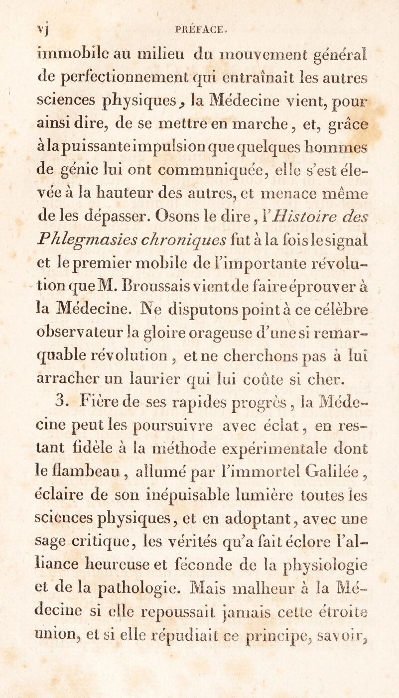 I PRÉFACE. <9 ■VJ immobile au milieu du mouvement général de perfectionnement qui entraînait les autres sciences physiques ^ la Médecine vient, pour ainsi dire, de se mettre en marche, et, grâce àlapuissanteimpulsion que quelques hommes de génie lui ont communiquée, elle s'est éle- vée à la hauteur des autres, et menace même de les dépasser. Osons le dire, Y Histoire des Phlegmasies chroniques fut à la fois le signal et le premier mobile de l'importante révolu- tion queM. Broussais vient de faireéprouver à la Médecine, Ne disputons point à ce célèbre observateur la gloire orageuse d'une si remar- quable révolution , et ne cherchons pas à lui arracher un laurier qui lui coûte si cher. 3. Fière de ses rapides progrès , la Méde- cine peut les poursuivre avec éclat, en res- tant fidèle à la méthode expérimentale dont le flambeau , allumé par l'immortel Galilée , éclaire de son inépuisable lumière toutes les sciences physiques, et en adoptant, avec une sage critique, les vérités qu'a fait éclore Fai- Fiance heureuse et féconde de la physiologie et de la pathologie. Mais malheur à la Mé- decine si elle repoussait jamais cette étroite union, et si elle répudiait ce principe, savoir^