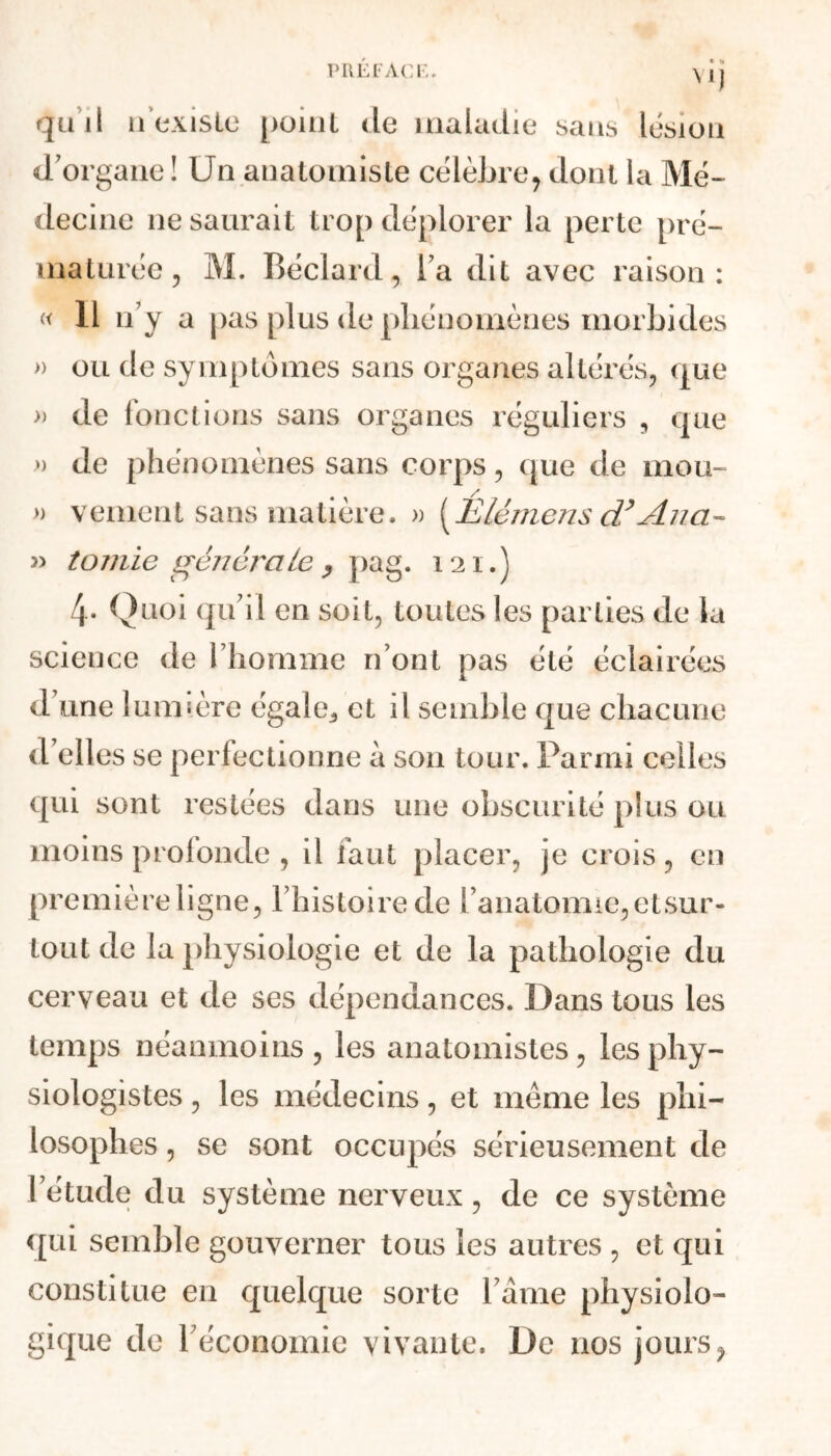 quil n’existe point de maladie sans lésion d’organe ! Un anatomiste célèbre, dont la Mé- decine ne saurait trop déplorer la perte pré- maturée, M. Béclard, l’a dit avec raison: « 11 n’y a pas plus de phénomènes morbides » ou de symptômes sans organes altérés, que » de fonctions sans organes réguliers , que » de phénomènes sans corps, que de mou- » vement sans matière. » [Ulémens cL*Jlna- « tomie générale, pag. 121.) 4- Quoi qu’il en soit, toutes les parties de la science de l’homme n’ont pas été éclairées d’une lumière égale,, et il semble que chacune d’elles se perfectionne à son tour. Parmi celles qui sont restées dans une obscurité plus ou moins profonde , il faut placer, je crois, en Pre mière ligne, l’histoire de l’anatomie,etsur- tout de la physiologie et de la pathologie du cerveau et de ses dépendances. Dans tous les temps néanmoins, les anatomistes, les phy- siologistes , les médecins, et même les phi- losophes , se sont occupés sérieusement de l’étude du système nerveux, de ce système qui semble gouverner tous les autres , et qui constitue en quelque sorte l’âme physiolo- gique de l’économie vivante. De nos jours,