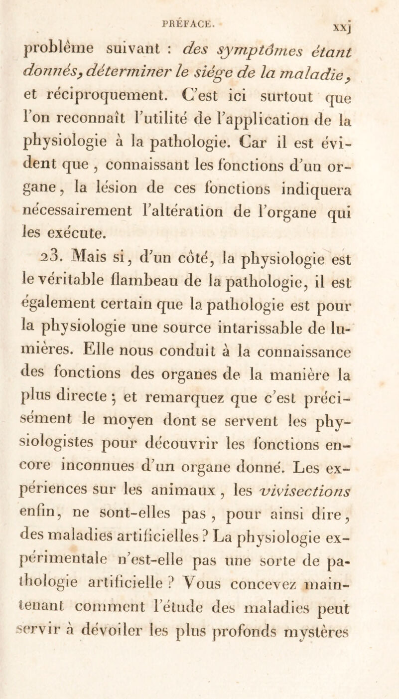 xxj problème suivant : des symptômes étant donnés, déterminer' le siège de la maladie, et réciproquement. C’est ici surtout que Ion reconnaît Futilité de Fapplication de la physiologie à la pathologie. Car il est évi- dent que , connaissant les fonctions d’uu or- gane , la lésion de ces fonctions indiquera nécessairement Faltération de Forgane qui les exécute. 23. Mais si 5 d’un coté, la physiologie est le véritable flambeau de la pathologie, il est également certain que la pathologie est pour la physiologie une source intarissable de lu- mières. Elle nous conduit à la connaissance des fonctions des organes de la manière la plus directe ; et remarquez que c’est préci- sément le moyen dont se servent les phy- siologistes pour découvrir les fonctions en- core inconnues d’un organe donné. Les ex- périences sur les animaux , les vivisections enfin, ne sont-elles pas, pour ainsi dire, des maladies artificielles ? La physiologie ex- périmentale n’est-elle pas une sorte de pa- thologie artificielle l Vous concevez main- tenant comment l’étude des maladies peut servir à dévoiler les plus profonds mystères