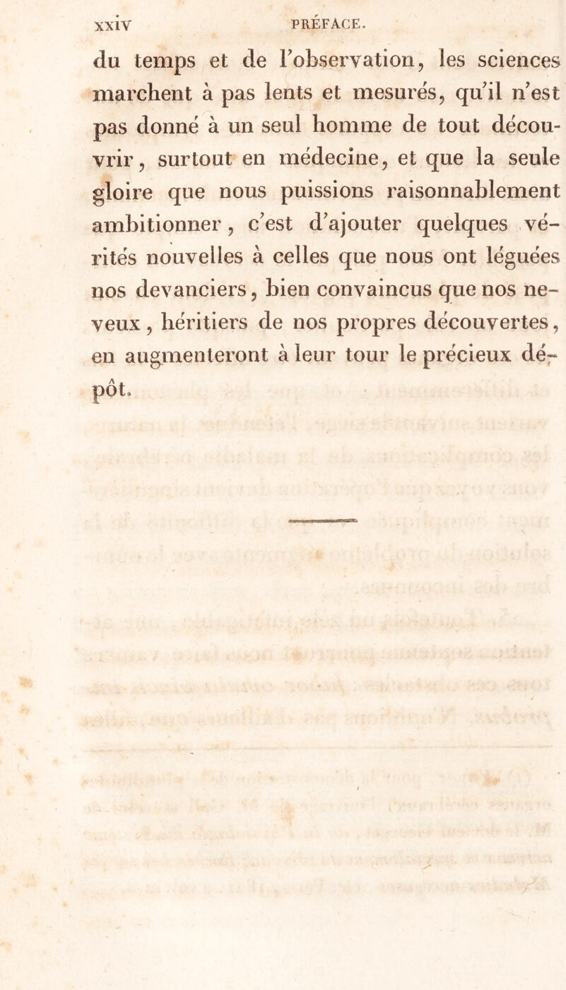 du temps et de l'observation, les sciences marchent à pas lents et mesurés, qu'il n est pas donné à un seul homme de tout décou- vrir, surtout en médecine, et que la seule gloire que nous puissions raisonnablement ambitionner, c'est d'ajouter quelques vé- rités nouvelles à celles que nous ont léguées nos devanciers, bien convaincus que nos ne- veux , héritiers de nos propres découvertes, en augmenteront à leur tour le précieux dé- pôt.