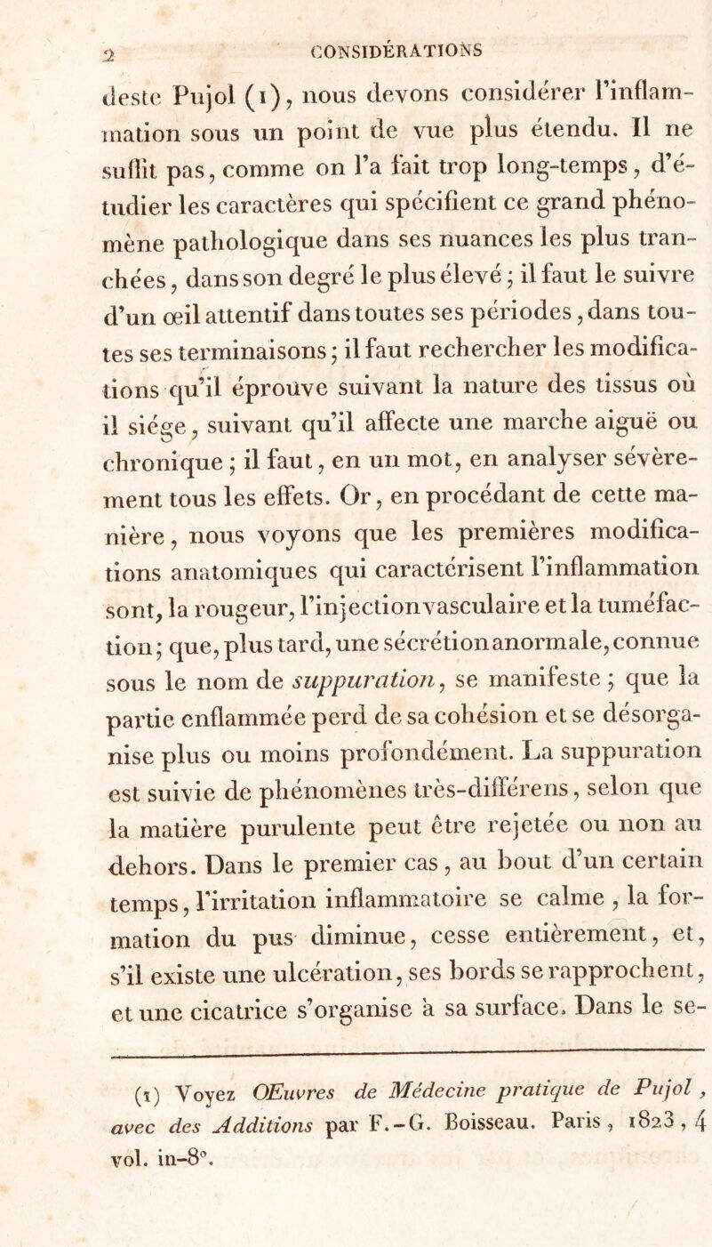 CONSIDÉRATIONS 3 deste Pujol (i), nous devons considérer l’inflam- mation sous un point de vue plus étendu. Il ne suffit pas, comme on l’a fait trop long-temps, d’é- tudier les caractères qui spécifient ce grand phéno- mène pathologique dans ses nuances les plus tran- chées , dans son degré le plus élevé • il faut le suivre d’un œil attentif dans toutes ses périodes, dans tou- tes ses terminaisons ; il faut rechercher les modifica- tions qu’il éprouve suivant la nature des tissus où il siège, suivant qu’il affecte une marche aiguë ou chronique ; il faut, en un mot, en analyser sévère- ment tous les effets. Or, en procédant de cette ma- nière , nous voyons que les premières modifica- tions anatomiques qui caractérisent l’inflammation sont, la rougeur, l’injection vasculaire et la tuméfac- tion ; que, plus tard, une sécrétion anormale, connue sous le nom de suppuration, se manifeste ; que la pai'tie enflammée perd de sa cohésion et se désorga- nise plus ou moins profondément. La suppuration est suivie de phénomènes très-différens, selon que la matière purulente peut être rejetée ou non au dehors. Dans le premier cas , au bout d’un certain temps, l’irritation inflammatoire se calme , la for- mation du pus diminue, cesse entièrement, et, s’il existe une ulcération, ses bords se rapprochent, et une cicatrice s’organise a sa surface. Dans le se- (ï) Voyez OEuvres de Médecine pratique de Pujol , avec des Additions par F.-G. Boisseau. Paris, 1828,4 vol. in-8°.