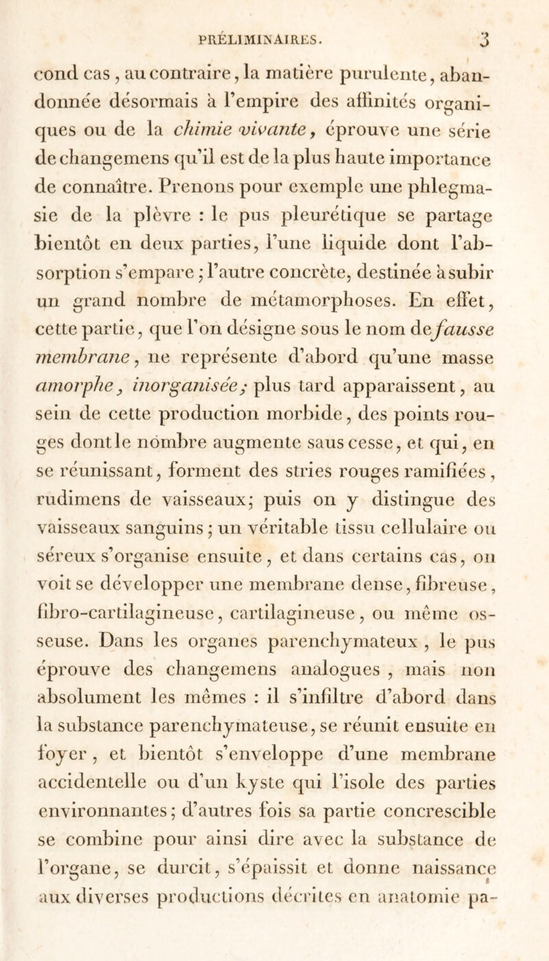 conci cas , au contraire, la matière purulente, aban- donnée désormais a l’empire des affinités organi- ques ou de la chimie vivante, éprouve une série de changemens qu’il est de la plus haute importance de connaître. Prenons pour exemple une phlegma- sie de la plèvre : le pus pleurétique se partage bientôt en deux parties, Pune liquide dont l'ab- sorption s’empare ; l’autre concrète, destinée a subir un grand nombre de métamorphoses. En effet, cette partie, que l’on désigne sous le nom àefausse membrane, ne représente d’abord qu’une masse amorphe, inorganisée; fins tard apparaissent, au sein de cette production morbide, des points rou- ges dont le nombre augmente saus cesse, et qui, en se réunissant, forment des stries rouges ramifiées, rudimens de vaisseaux,* puis on y distingue des vaisseaux sanguins ; un véritable tissu cellulaire ou séreux s’organise ensuite, et dans certains cas, on voit se développer une membrane dense, fibreuse, fibro -cartilagineuse, cartilagineuse, ou même os- seuse. Dans les organes parenchymateux , le pus éprouve des changemens analogues , mais non absolument les mêmes : il s’infiltre d’abord dans la substance parenchymateuse, se réunit ensuite en foyer, et bientôt s’enveloppe d’une membrane accidentelle ou d’un kyste qui l’isole des parties environnantes ; d’autres fois sa partie concrescible se combine pour ainsi dire avec la substance de l’organe, se durcit, s’épaissit et donne naissance aux diverses productions décrites en anatomie pa-