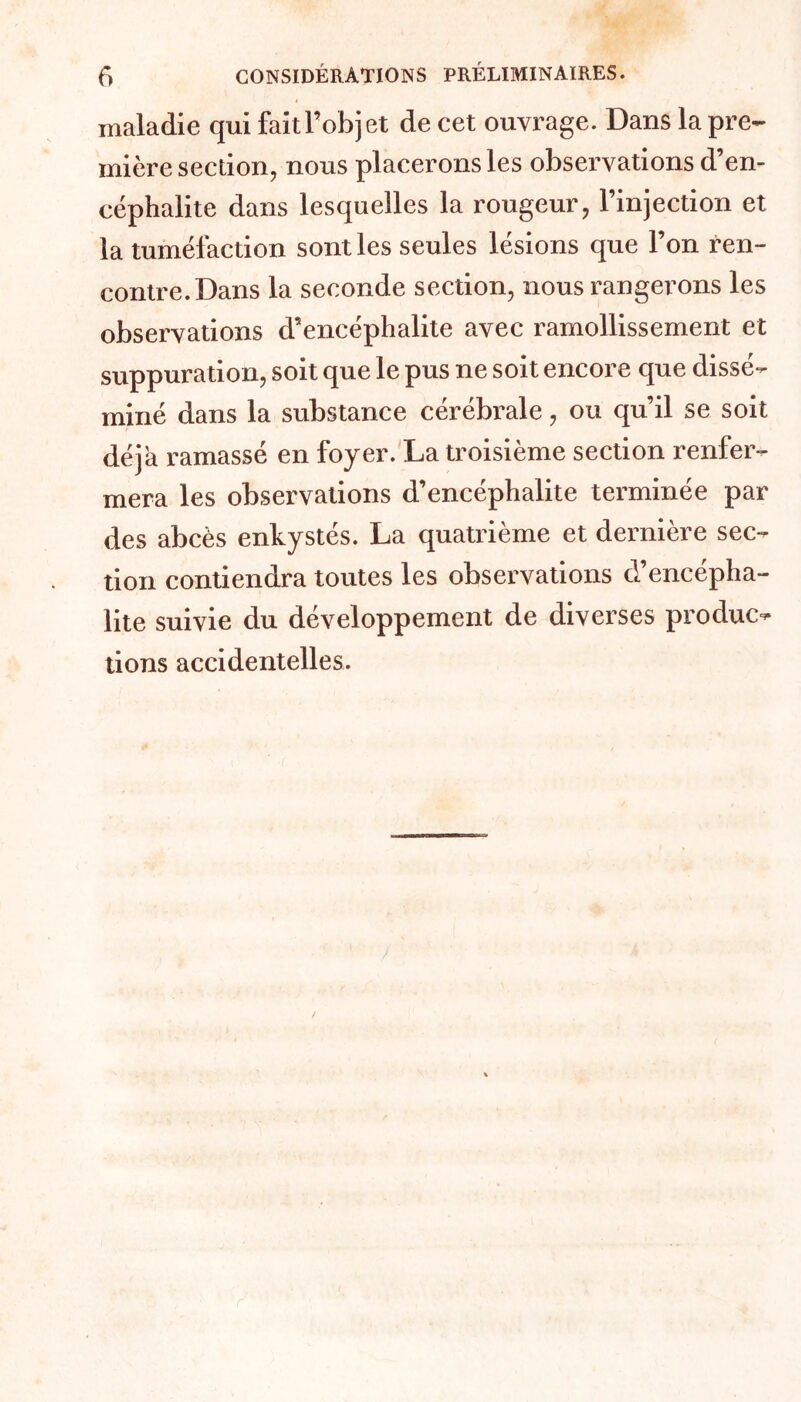 f) CONSIDÉRATIONS PRÉLIMINAIRES. maladie qui faitl’objet de cet ouvrage. Dans la pre- mière section, nous placerons les observations d’en- céphalite dans lesquelles la rougeur, l’injection et la tuméfaction sont les seules lésions que l’on ren- contre. Dans la seconde section, nous rangerons les observations d’encéphalite avec ramollissement et suppuration, soit que le pus ne soit encore que dissé- miné dans la substance cérébrale, ou qu’il se soit déjà ramassé en foyer. La troisième section renfer- mera les observations d’encéphalite terminée par des abcès enkystés. La quatrième et dernière sec- tion contiendra toutes les observations d’encépha- lite suivie du développement de diverses produc- tions accidentelles.