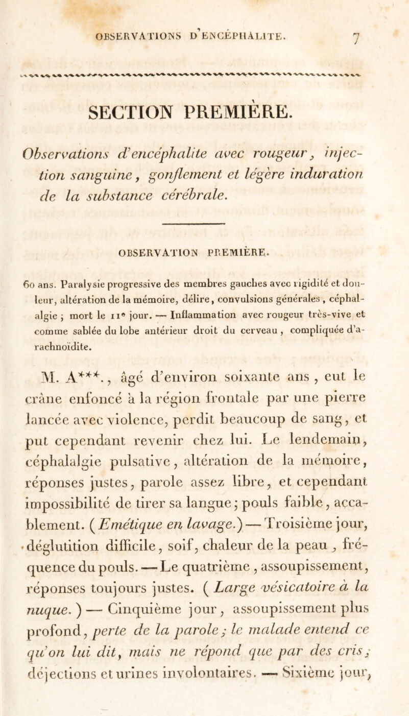 j V •%. *V% -v^ 4 k. v-% -%s*. ^.-x. x.-^. -v% ^ SECTION PREMIÈRE. Observations d’encéphalite avec rougeur, injec- tion sanguine, gonflement et légère induration de la substance cérébrale. OBSERVATION PREMIÈRE. 60 ans. Paralysie progressive des membres gauches avec rigidité et dou- leur, altération de la mémoire, délire, convulsions générales , céphal- algie j mort le n® jour. — Inflammation avec rougeur très-vive et comme sablée du lobe antérieur droit du cerveau , compliquée d’a- rachnoïdite. \ M. A***. , âge d'environ soixante ans , eut le crâne enfoncé a la région frontale par une pierre lancée avec violence, perdit beaucoup de sang, et put cependant revenir chez lui. Le lendemain, céphalalgie pulsative, altération de la mémoire, réponses justes, parole assez libre, et cependant impossibilité de tirer sa langue; pouls faible, acca- blement. ( Emétique en lavage.)— Troisième jour, » déglutition difficile, soif, chaleur de la peau , fré- quence du pouls. — Le quatrième , assoupissement, réponses toujours justes. ( Large vésicatoire à la nuque. ) — Cinquième jour , assoupissement plus profond, perte de la parole; le malade entend ce (pion lui dit, mais ne répond que par des cris y déjections et urines involontaires. — Sixième jour,