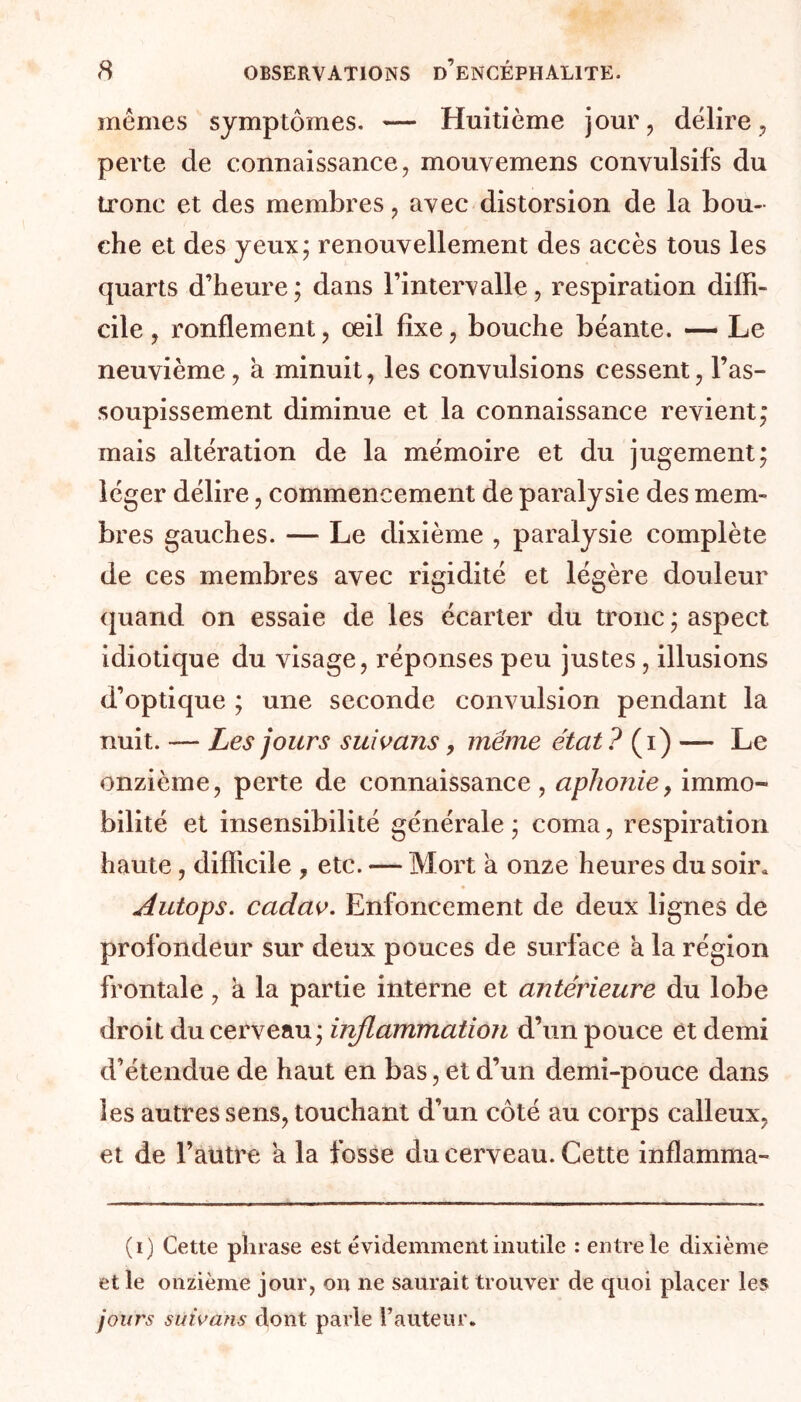 mêmes symptômes. — Huitième jour, délire, perte de connaissance, mouvemens convulsifs du tronc et des membres, avec distorsion de la bou- che et des yeux; renouvellement des accès tous les quarts d’heure; dans l’intervalle, respiration diffi- cile , ronflement, œil fixe, bouche béante. — Le neuvième, à minuit, les convulsions cessent, l’as- soupissement diminue et la connaissance revient; mais altération de la mémoire et du jugement; léger délire, commencement de paralysie des mem- bres gauches. — Le dixième , paralysie complète de ces membres avec rigidité et légère douleur quand on essaie de les écarter du tronc ; aspect idiotique du visage, réponses peu justes , illusions d’optique ; une seconde convulsion pendant la nuit. — Les jours suivans, meme état ? (i) — Le onzième, perte de connaissance, aphonie, immo- bilité et insensibilité générale ; coma, respiration haute, difficile , etc. — Mort a onze heures du soir* dutops. cadav. Enfoncement de deux lignes de profondeur sur deux pouces de surface a la région frontale, a la partie interne et antérieure du lobe droit du cerveau; inflammation d’un pouce et demi d’étendue de haut en bas, et d’un demi-pouce dans les autres sens, touchant d’un côté au corps calleux, et de l’autre a la fosse du cerveau. Cette inflamma- (i) Cette phrase est évidemment inutile : entre le dixième et le onzième jour, on ne saurait trouver de quoi placer les jours suivans dont parle l’auteur.