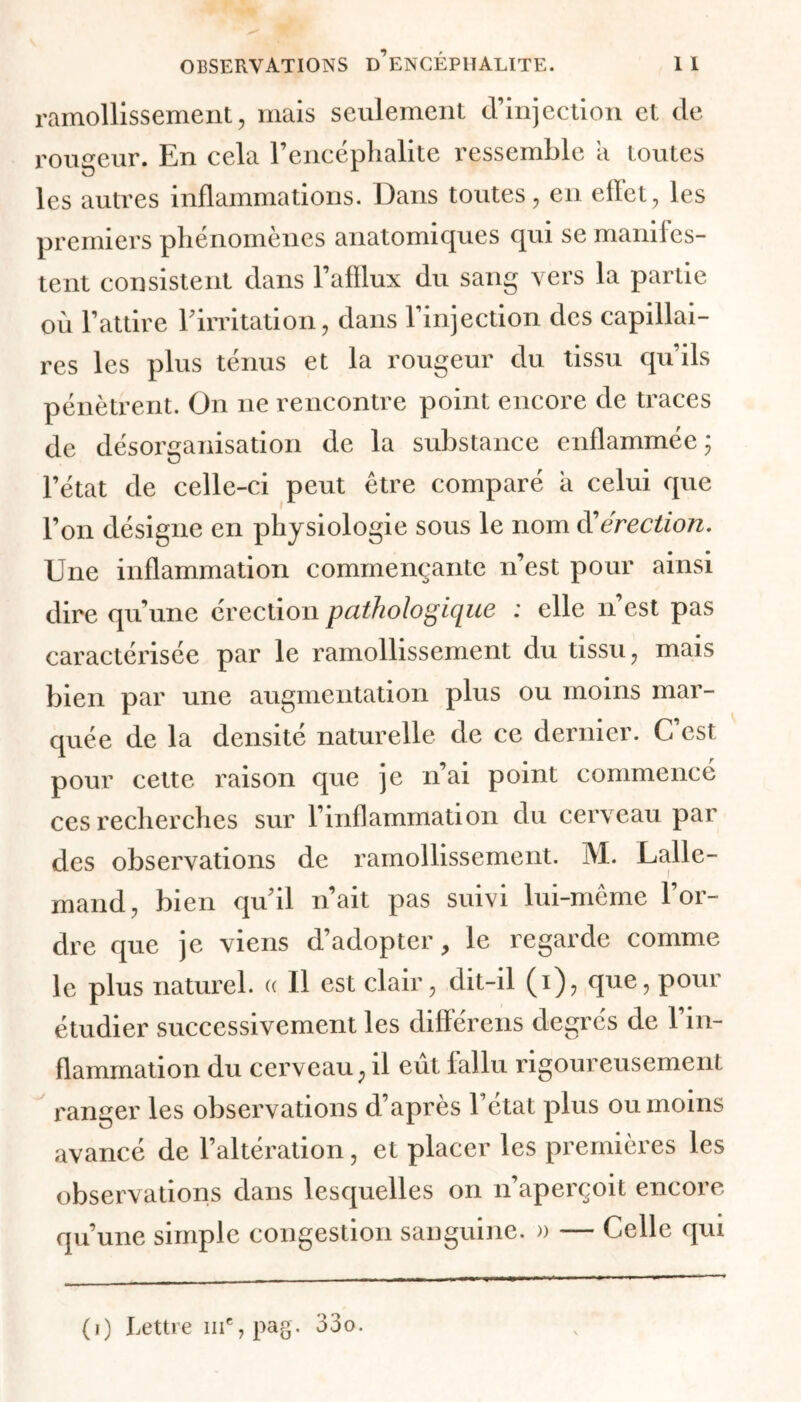 ramollissement, mais seulement d’injection et de rougeur. En cela l’encéphalite ressemble a toutes les autres inflammations. Dans toutes, en efïet, les premiers phénomènes anatomiques qui se manifes- tent consistent dans l’afflux du sang vers la partie où l’attire l’irritation, dans l’injection des capillai- res les plus ténus et la rougeur du tissu qu’ils pénètrent. On ne rencontre point encore de traces de désorganisation de la substance enflammée; l’état de celle-ci peut être comparé a celui que l’on désigne en physiologie sous le nom dérection. Une inflammation commençante n’est pour ainsi dire qu’une érection pathologique : elle n est pas caractérisée par le ramollissement du tissu, mais bien par une augmentation plus ou moins mar- quée de la densité naturelle de ce dernier. C’est pour cette raison que je n’ai point commencé ces recherches sur l’inflammation du cerveau par des observations de ramollissement. M. Lalle- mand, bien quil n’ait pas suivi lui-même l’or- dre que je viens d’adopter, le regarde comme le plus naturel. « Il est clair, dit-il (i), que, pour étudier successivement les différens degrés de l’in- flammation du cerveau, il eût fallu rigoureusement ranger les observations d’après l’état plus ou moins avancé de l’altération, et placer les premières les observations dans lesquelles on n’aperçoit encore qu’une simple congestion sanguine. » — Celle qui (i) Lettre 111% pag. 33o.
