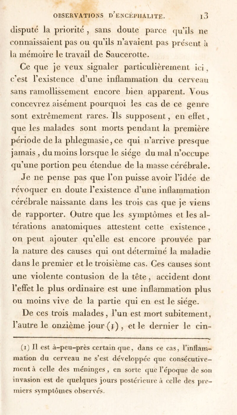 dispute la priorité , sans doute parce qu’ils ne connaissaient pas ou qu’ils n’avaient pas présent a la mémoire le travail de Sauccrotte. Ce que je veux signaler particulièrement ici, c’est l’existence d’une inflammation du cerveau sans ramollissement encore bien apparent. Vous concevrez aisément pourquoi les cas de ce genre sont extrêmement rares. Ils supposent , en effet, que les malades sont morts pendant la première période de la phlegmasie, ce qui n’arrive presque jamais , du moins lorsque le siège du mal n’occupe qu’une portion peu étendue de la masse cérébrale. Je ne pense pas que l’on puisse avoir l’idée de révoquer en doute l’existence d’une inflammation cérébrale naissante dans les trois cas que je viens de rapporter. Outre que les symptômes et les al- térations anatomiques attestent cette existence , on peut ajouter qu’elle est encore prouvée par la nature des causes qui ont déterminé la maladie dans le premier et le troisième cas. Ces causes sont une violente contusion de la tête, accident dont l’effet le plus ordinaire est une inflammation plus ou moins vive de la partie qui en est le siège. De ces trois malades, l’un est mort subitement, l’autre le onzième jour(i), et le dernier le cin- ' ' -Il - - ■ ■- ■ —— ■■■ — X. (i) Il est à-peu-près certain que, dans ce cas, l’inflam- mation du cerveau ne s’est développée que consécutive- ment à celle des méninges , en sorte que l’époque de son invasion est de quelques jours postérieure à celle des pre- miers symptômes observés.