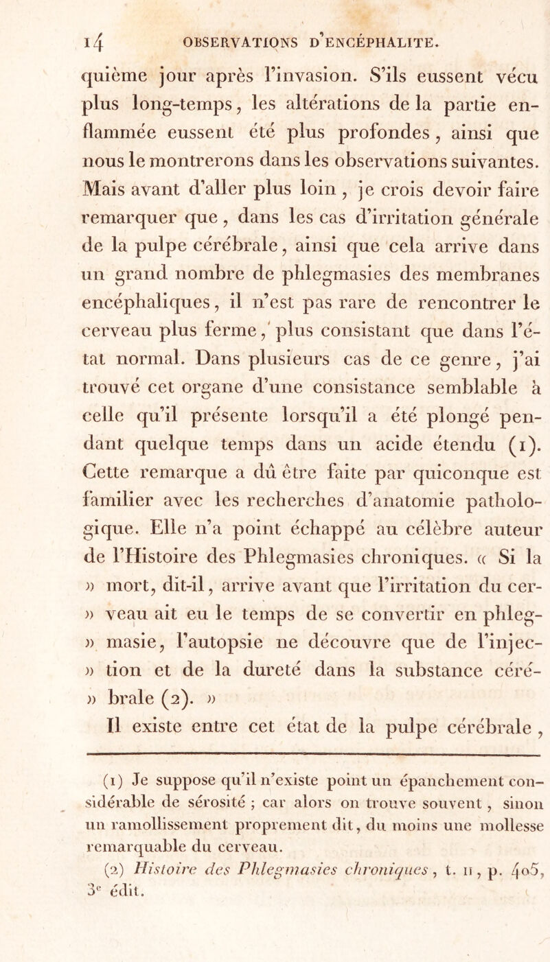 quième jour après l’invasion. S’ils eussent vécu plus long-temps, les altérations de la partie en- flammée eussent été plus profondes, ainsi que nous le montrerons dans les observations suivantes. Mais avant d’aller plus loin , je crois devoir faire remarquer que, dans les cas d’irritation générale de la pulpe cérébrale, ainsi que cela arrive dans un grand nombre de phlegmasies des membranes encéphaliques, il n’est pas rare de rencontrer le cerveau plus ferme, plus consistant que dans l’é- tat normal. Dans plusieurs cas de ce genre , j’ai trouvé cet organe d’une consistance semblable à celle qu’il présente lorsqu’il a été plongé pen- dant quelque temps dans un acide étendu (i). Cette remarque a dû être faite par quiconque est familier avec les recherches d’anatomie patholo- gique. Elle n’a point échappé au célèbre auteur de l’Histoire des Phlegmasies chroniques. « Si la » mort, dit-il, arrive avant que l’irritation du cer- » veau ait eu le temps de se convertir en phleg- » masie, l’autopsie ne découvre que de l’injec- » tion et de la dureté dans la substance céré- » braie (2). » Il existe entre cet état de la pulpe cérébrale , (1) Je suppose qu’il n’existe point un épanchement con- sidérable de sérosité ; car alors on trouve souvent, sinon un ramollissement proprement dit, du moins une mollesse remarquable du cerveau. (2) Histoire des Phlegmasies chroniques, t. 11, p. 4°5?
