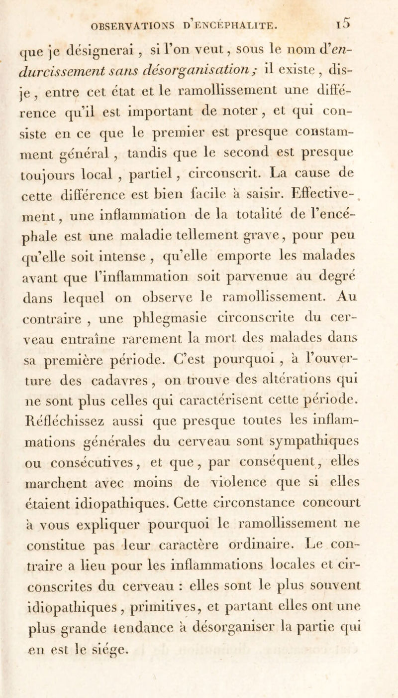 que je désignerai , si l’on veut, sous le nom Ren- durcissement sans désorganisation ; il existe, dis- je , entre cet état et le ramollissement une diffé- rence qu’il est important de noter, et qui con- siste en ce que le premier est presque constam- ment général , tandis que le second est presque toujours local , partiel, circonscrit. La cause de cette différence est bien facile a saisir. Effective-1 ment, une inflammation de la totalité de l’encé- phale est une maladie tellement grave, pour peu quelle soit intense , quelle emporte les malades avant que l’inflammation soit parvenue au degré dans lequel on observe le ramollissement. Au contraire , une pldegmasie circonscrite du cer- veau entraîne rarement la mort des malades dans sa première période. C’est pourquoi , a l’ouver- ture des cadavres, on trouve des altérations qui ne sont plus celles qui caractérisent cette période. Réfléchissez aussi que presque toutes les inflam- mations générales du cerveau sont sympathiques ou consécutives, et que, par conséquent, elles marchent avec moins de violence que si elles étaient idiopathiques. Cette circonstance concourl a vous expliquer pourquoi le ramollissement ne constitue pas leur caractère ordinaire. Le con- traire a lieu pour les inflammations locales et cir- conscrites du cerveau : elles sont le plus souvent idiopathiques, primitives, et partant elles ont une plus grande tendance h désorganiser la partie qui en est le siège.