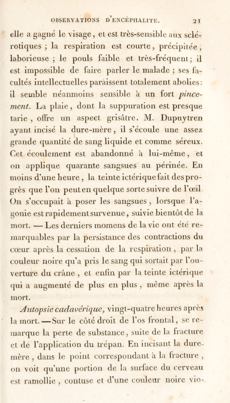 elle a gagné le visage, et est très-sensible aux sclé- rotiques ; la respiration est courte, précipitée , laborieuse ; le pouls faible et très-fréquent; il est impossible de faire parler le malade ; ses fa- cultés intellectuelles paraissent totalement abolies: il semble néanmoins sensible a un fort pince- ment. La plaie, dont la suppuration est presque tarie , offre un aspect grisâtre. M. Dupuytren ayant incisé la dure-mère , il s’écoule une assez grande quantité de sang liquide et comme séreux. Cet écoulement est abandonné a lui-même, et on applique quarante sangsues au périnée. En moins d’une heure , la teinte ictérique fait des pro- grès que l’on peut en quelque sorte suivre de l’œil. On s’occupait a poser les sangsues , lorsque l'a- gonie est rapidement survenue, suivie bientôt de la mort. — Les derniers momens de la vie ont été re- marquables par la persistance des contractions du cœur après la cessation de la respiration , par la couleur noire qu’a pris le sang qui sortait par l’ou- verture du crâne , et enfin par la teinte ictérique qui a augmenté de plus en plus , même après la mort. Autopsie cadavérique y vingt-quatre heures après la mort.—Sur le côté droit de l’os frontal, se re- marque la perte de substance, suite de la fracture et de l’application du trépan. En incisant la dure- mère , dans le point correspondant à la fracture , on voit qu’une portion de la surface du cerveau est ramollie , contuse et d’une couleur noire vio-