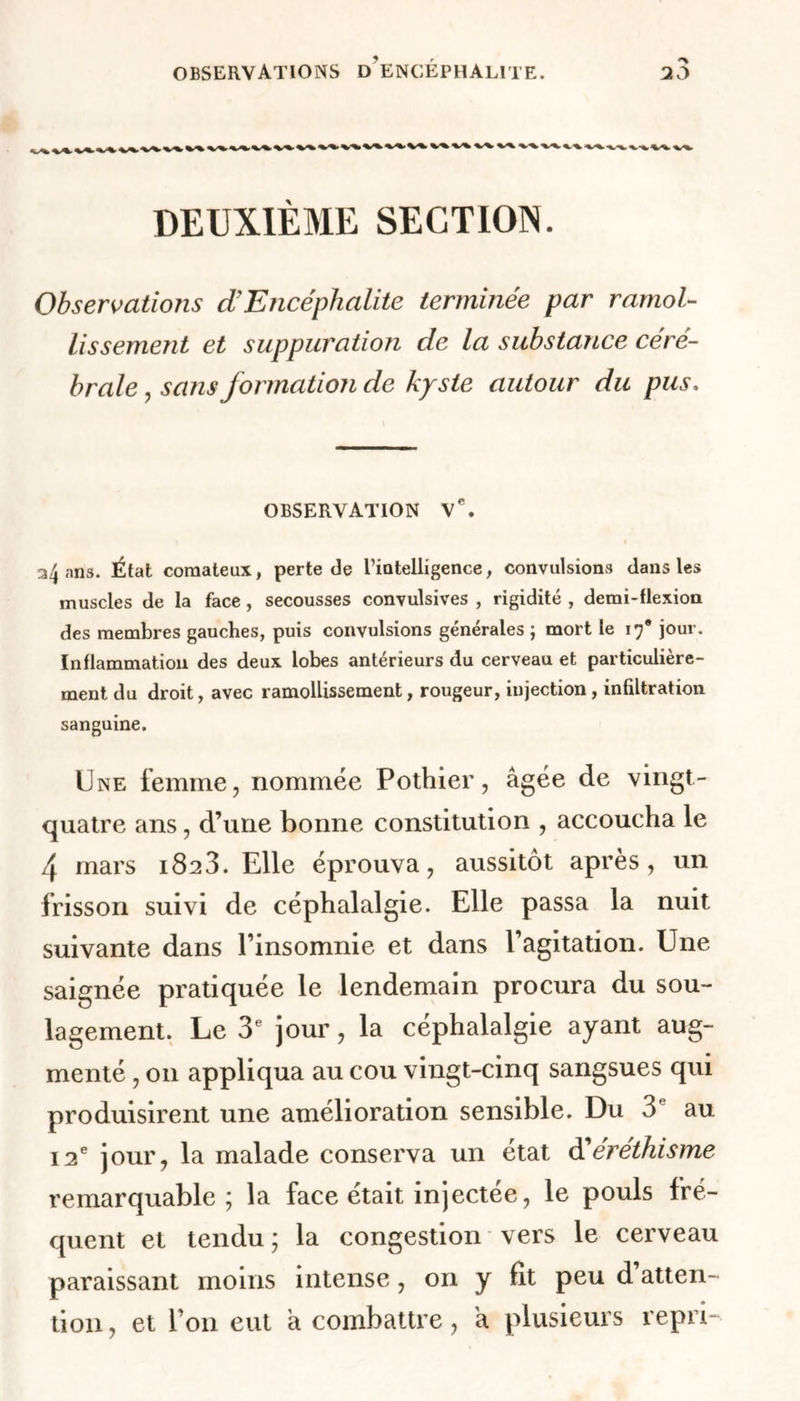 DEUXIÈME SECTION. Observations d’Encéphalite terminée par ramol- lissement et suppuration de la substance céré- brale , sans formation de kyste autour du pus. OBSERVATION Ve. 34 ans. État comateux, perte de Tiatelligence, convulsions dans les muscles de la face, secousses convulsives , rigidité , demi-flexion des membres gauches, puis convulsions générales ; mort le 17* jour. Inflammation des deux lobes antérieurs du cerveau et particulière- ment du droit, avec ramollissement, rougeur, injection, infiltration sanguine. Une femme, nommée Pothier, âgée de vingt- quatre ans, d’une bonne constitution , accoucha le 4 mars 1823. Elle éprouva, aussitôt après, un frisson suivi de céphalalgie. Elle passa la nuit suivante dans l’insomnie et dans l’agitation. Une saignée pratiquée le lendemain procura du sou- lagement. Le 3e jour, la céphalalgie ayant aug- menté , 011 appliqua au cou vingt-cinq sangsues qui produisirent une amélioration sensible. Du 3e au 12e jour, la malade conserva un état d'éréthisme remarquable; la face était injectée, le pouls fré- quent et tendu; la congestion vers le cerveau paraissant moins intense, on y fit peu d atten- tion, et l’on eut à combattre, a plusieurs repri-
