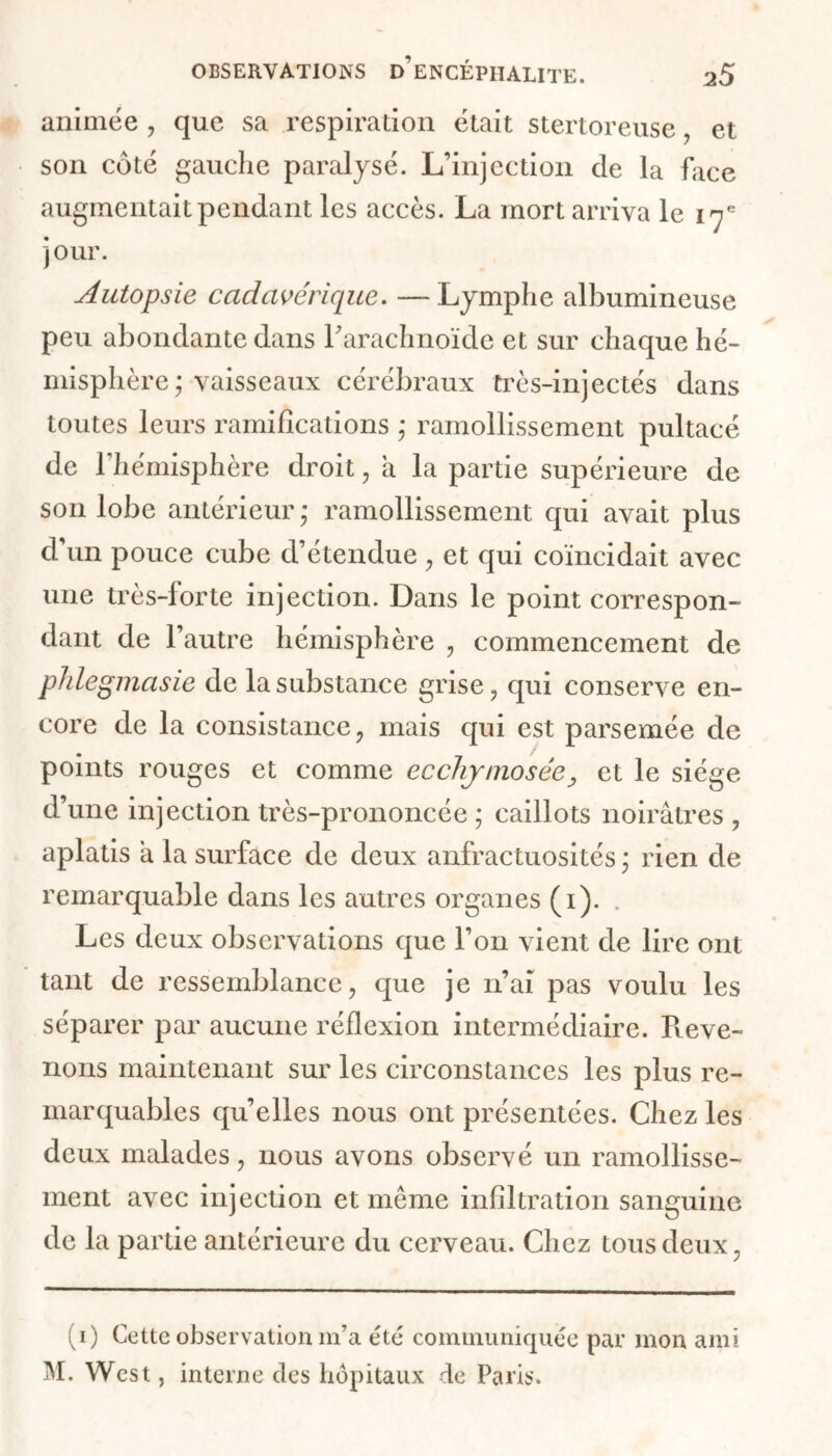 animée , que sa respiration était stertoreuse , et son côté gauche paralysé. L’injection de la face augmentait pendant les accès. La mort arriva le 17e jour. Autopsie cadavérique. — Lymphe albumineuse peu abondante dans Farachnoïde et sur chaque hé- misphère ; vaisseaux cérébraux très-injectés dans toutes leurs ramifications ,* ramollissement pultacé de l’hémisphère droit, a la partie supérieure de son lobe antérieur ; ramollissement qui avait plus d’un pouce cube d’étendue , et qui coïncidait avec une très-forte injection. Dans le point correspon- dant de l’autre hémisphère , commencement de phlegmasie de la substance grise, qui conserve en- core de la consistance, mais qui est parsemée de points rouges et comme ecchytnosée, et le siège d’une injection très-prononcée ; caillots noirâtres , aplatis à la surface de deux anfractuosités ; rien de remarquable dans les autres organes (1). . Les deux observations que l’on vient de lire ont tant de ressemblance, que je n’ai pas voulu les séparer par aucune réflexion intermédiaire. Préve- nons maintenant sur les circonstances les plus re- marquables qu’elles nous ont présentées. Chez les deux malades, nous avons observé un ramollisse- ment avec injection et même infiltration sanguine de la partie antérieure du cerveau. Chez tous deux, (1) Cette observation m’a été communiquée par mon ami M. West, interne des hôpitaux de Paris.