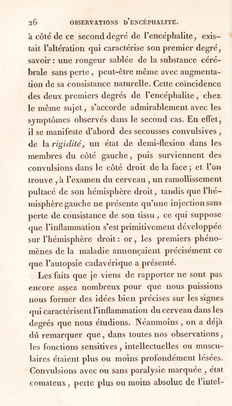 k côté de ce second degré de l’encéphalite, exis- tait l’altération qui caractérise son premier degré, savoir : une rougeur sablée de la substance céré- brale sans perte , peut-être même avec augmenta- tion de sa consistance naturelle. Cette coïncidence des deux premiers degrés de l’encéphalite, chez le même sujet, s’accorde admirablement avec les symptômes observés dans le second cas. En effet, il se manifeste d’abord des secousses convulsives , de la rigidité, un état de demi-flexion dans les membres du côté gauche, puis surviennent des convulsions dans le côté droit de la face ; et l’on trouve , a l’examen du cerveau , un ramollissement pultacé de son hémisphère droit, tandis que l’hé- misphère gauche ne présente qu’une injection sans perte de consistance de son tissu, ce qui suppose que l’inflammation s’est primitivement développée sur l’hémisphère droit : or, les premiers phéno- mènes de la maladie annonçaient précisément ce que l’autopsie cadavérique a présenté. Les faits que je viens de rapporter ne sont pas encore assez nombreux pour que nous puissions nous former des idées bien précises sur les signes qui caractérisent l’inflammation du cerveau dans les degrés que nous étudions. Néanmoins , on a déjà dû remarquer que, dans toutes nos observations, les fonctions sensitives, intellectuelles ou muscu- laires étaient plus ou moins profondément lésées. Convulsions avec ou sans paralysie marquée , état comateux, perle plus ou moins absolue de l’inteL