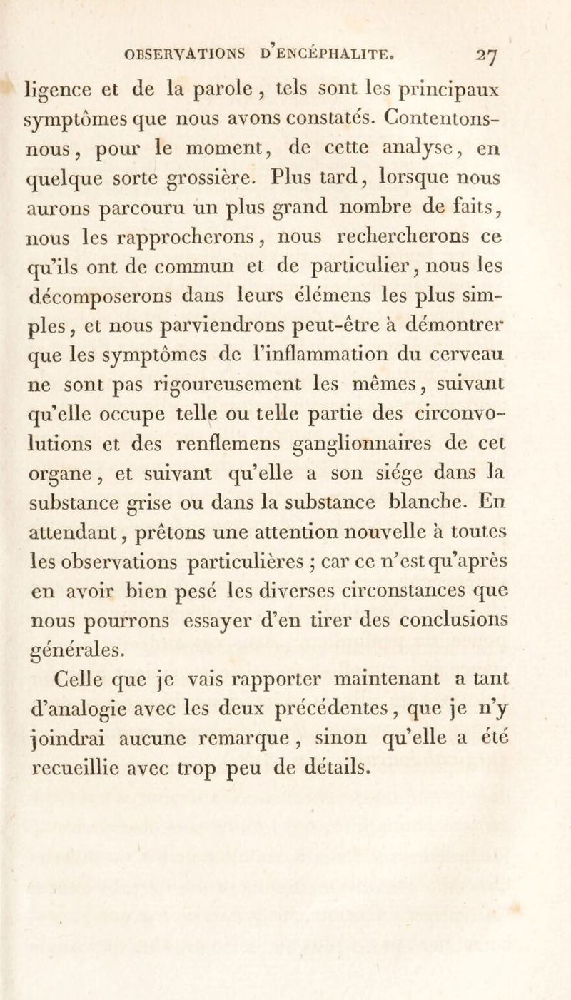 ligence et de la parole , tels sont les principaux symptômes que nous avons constatés. Contentons- nous , pour le moment, de cette analyse, en quelque sorte grossière. Plus tard, lorsque nous aurons parcouru un plus grand nombre de faits, nous les rapprocherons, nous rechercherons ce qu’ils ont de commun et de particulier, nous les décomposerons dans leurs élémens les plus sim- ples , et nous parviendrons peut-être a démontrer que les symptômes de Pinflammation du cerveau ne sont pas rigoureusement les mêmes, suivant qu’elle occupe telle ou telle partie des circonvo- lutions et des renflemens ganglionnaires de cet organe, et suivant qu’elle a son siège dans la substance grise ou dans la substance blanche. En attendant, prêtons une attention nouvelle a toutes les observations particulières ; car ce n’est qu’après en avoir bien pesé les diverses circonstances que nous pourrons essayer d’en tirer des conclusions générales. Celle que je vais rapporter maintenant a tant d’analogie avec les deux précédentes, que je n’y joindrai aucune remarque , sinon qu’elle a été recueillie avec trop peu de détails.