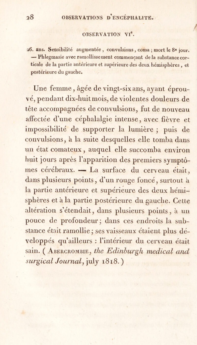 OBSERVATION VIe. 26. ans. Sensibilité augmentée , convulsions, coma ; mort le 8« jour. —• Phlegmasie avec ramollissement commençant de la substance cor- ticale de la partie antérieure et supérieure des deux hémisphères , et postérieure du gauche. Une femme, âgée de vingt-six ans, ayant éprou- vé, pendant dix-huit mois, de violentes douleurs de tète accompagnées de convulsions, fut de nouveau affectée d’une céphalalgie intense, avec fièvre et impossibilité de supporter la lumière ; puis de convulsions, a la suite desquelles elle tomba dans un état comateux, auquel elle succomba environ huit jours après l’apparition des premiers symptô- mes cérébraux. — La surface du cerveau était, dans plusieurs points, d’un rouge foncé, surtout à la partie antérieure et supérieure des deux hémi- sphères et à la partie postérieure du gauche. Cette altération s’étendait, dans plusieurs points, à un pouce de profondeur ; dans ces endroits la sub- stance était ramollie ; ses vaisseaux étaient plus dé- veloppés qu’ailleurs : l’intérieur du cerveau était sain. ( Abercrombie, the Edinburgh medical and surgi cal Journal, july 1818. )