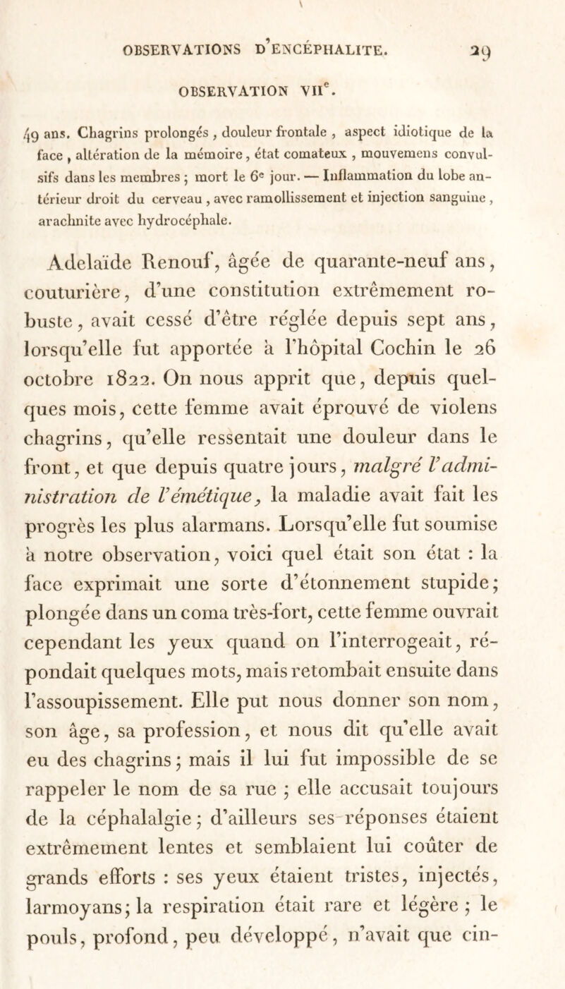 OBSERVATION VIIe. 2 9 49 ans. Chagrins prolongés , douleur frontale , aspect idioticjue de la face , altération de la mémoire, état comateux , mouvemens convul- sifs dans les membres ; mort le 6e jour. — Inflammation du lobe an- térieur droit du cerveau , avec ramollissement et injection sanguine , arachnite avec hydrocéphale. Adélaïde Renouf, âgée de quarante-neuf ans, couturière, d’une constitution extrêmement ro- buste , avait cessé d’être réglée depuis sept ans, lorsqu’elle fut apportée a l’hôpital Cochin le 26 octobre 1822. On nous apprit que, depuis quel- ques mois, cette femme avait éprouvé de violens chagrins, qu’elle ressentait une douleur dans le front, et que depuis quatre jours, malgré Vadmi- nistration de Vémétique, la maladie avait fait les progrès les plus alarmans. Lorsqu’elle fut soumise a notre observation, voici quel était son état : la face exprimait une sorte d’étonnement stupide; plongée dans un coma très-fort, cette femme ouvrait cependant les yeux quand on l’interrogeait, ré- pondait quelques mots, mais retombait ensuite dans l’assoupissement. Elle put nous donner son nom, son âge, sa profession, et nous dit qu’elle avait eu des chagrins ; mais il lui fut impossible de se rappeler le nom de sa rue ; elle accusait toujours de la céphalalgie ; d’ailleurs ses réponses étaient extrêmement lentes et semblaient lui coûter de grands efforts : ses yeux étaient tristes, injectés, larmoyans;la respiration était rare et légère; le pouls, profond, peu développé, n’avait que cin-