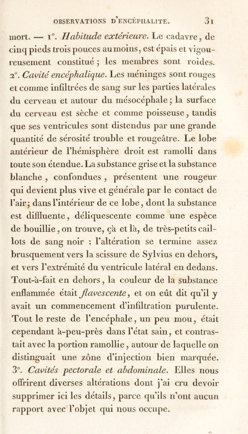 mort. — i°. Habitude extérieure. Le cadavre, de cinq pieds trois pouces au moins, est épais et vigou- reusement constitué ; les membres sont roides. 2°. Cavité encéphalique. Les méninges sont rouges et comme infiltrées de sang sur les parties latérales du cerveau et autour du mésocéphale ; la surface du cerveau est sèche et comme poisseuse, tandis que ses ventricules sont distendus par une grande quantité de sérosité trouble et rougeâtre. Le lobe antérieur de l’hémisphère droit est ramolli dans toute son étendue. La substance grise et la substance blanche , confondues , présentent une rougeur qui devient plus vive et générale par le contact de l’air y dans l’intérieur de ce lobe, dont la substance est difïluente, déliquescente comme une espèce de bouillie, on trouve, ça et là, de très-petits cail- lots de sang noir : l’altération se termine assez brusquement vers la scissure de Sylvius en dehors, et vers l’extrémité du ventricule latéral en dedans. Tout-à-fait en dehors, la couleur de la substance enflammée était Jlavescente, et on eût dit qu’il y avait un commencement d’infiltration purulente. Tout le reste de l’encéphale, un peu mou, était cependant à-peu-près dans l’état sain, et contras- tait avec la portion ramollie, autour de laquelle on distinguait une zone d’injection bien marquée. 3°. Cavités pectorale et abdominale. Elles nous offrirent diverses altérations dont j’ai cru devoir supprimer ici les détails, parce qu’ils n’ont aucun rapport avec l’objet qui nous occupe.