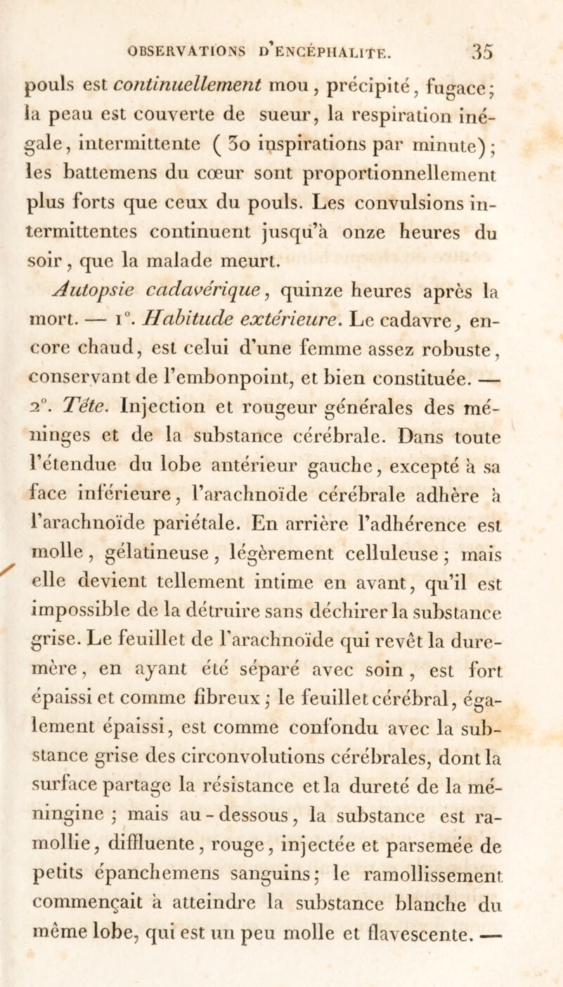 pouls est continuellement mou, précipité, fugace; la peau est couverte de sueur, la respiration iné- gale , intermittente ( 5o inspirations par minute) ; les battemens du cœur sont proportionnellement plus forts que ceux du pouls. Les convulsions in- termittentes continuent jusqu’à onze heures du soir, que la malade meurt. Autopsie cadavérique, quinze heures après la mort. — i°. Habitude extérieure. Le cadavre en- core chaud, est celui d’une femme assez robuste, conservant de l’embonpoint, et bien constituée. — 2”. Tête. Injection et rougeur générales des mé- ninges et de la substance cérébrale. Dans toute l’étendue du lobe antérieur gauche, excepté a sa face inférieure, l’arachnoïde cérébrale adhère h l’arachnoïde pariétale. En arrière l’adhérence est molle , gélatineuse , légèrement celluleuse ; mais elle devient tellement intime en avant, qu’il est impossible de la détruire sans déchirer la substance grise. Le feuillet de l’arachnoïde qui revêt la dure- mère , en ayant été séparé avec soin, est fort épaissi et comme fibreux ; le feuillet cérébral, éga- lement épaissi, est comme confondu avec la sub- stance grise des circonvolutions cérébrales, dont la surface partage la résistance et la dureté de la mé- ningine ; mais au - dessous, la substance est ra- mollie, difïluente, rouge, injectée et parsemée de petits épanchemens sanguins; le ramollissement commençait à atteindre la substance blanche du même lobe, qui est un peu molle et flavescente. —