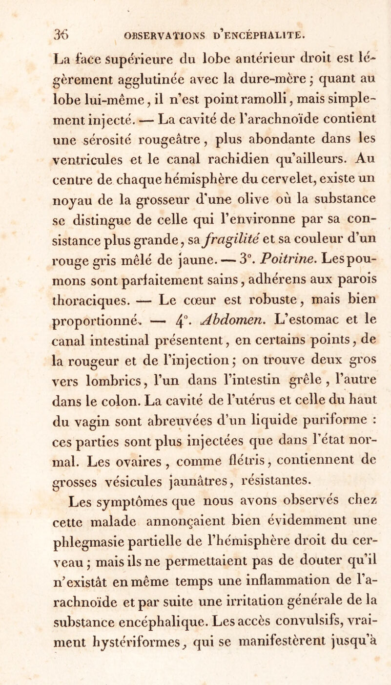 La face supérieure du lobe antérieur droit est lé- gèrement agglutinée avec la dure-mère ; quant au lobe lui-même, il n’est point ramolli, mais simple- ment injecté. — La cavité de l’arachnoïde contient une sérosité rougeâtre, plus abondante dans les ventricules et le canal rachidien qu’ailleurs. Au centre de chaque hémisphère du cervelet, existe un noyau de la grosseur d’une olive où la substance se distingue de celle qui l’environne par sa con- sistance plus grande, sa fragilité et sa couleur d’un rouge gris mêlé de jaune. — 3°. Poitrine. Les pou- mons sont parfaitement sains, adhérens aux parois thoraciques. — Le cœur est robuste, mais bien proportionné. — 4°* Abdomen. L’estomac et le canal intestinal présentent, en certains points, de la rougeur et de l’injection; on trouve deux gros vers lombrics, l’un dans l’intestin grêle , l’autre dans le colon. La cavité de l’utérus et celle du haut du vagin sont abreuvées d’un liquide puriforme : ces parties sont plus injectées que dans l’état nor- mal. Les ovaires , comme flétris, contiennent de grosses vésicules jaunâtres, résistantes. Les symptômes que nous avons observés chez cette malade annonçaient bien évidemment une phlegmasie partielle de l’hémisphère droit du cer- veau ; mais ils ne permettaient pas de douter qu’il n’existât en même temps une inflammation de l’a- rachnoïde et par suite une irritation générale de la substance encéphalique. Les accès convulsifs, vrai- ment hystériformesqui se manifestèrent jusqu’à