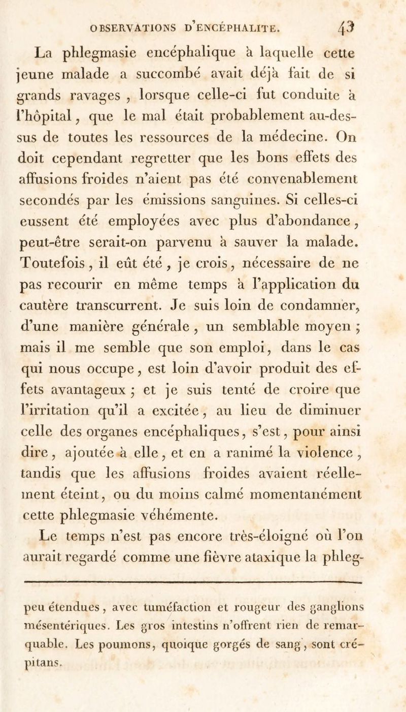 La phlegmasie encéphalique h. laquelle cette jeune malade a succombé avait déjà fait de si grands ravages , lorsque celle-ci fut conduite a l’hôpital , que le mal était probablement au-des- sus de toutes les ressources de la médecine. On doit cependant regretter que les bons effets des affusions froides n’aient pas été convenablement secondés par les émissions sanguines. Si celles-ci eussent été employées avec plus d’abondance , peut-être serait-on parvenu h sauver la malade. Toutefois, il eût été, je crois, nécessaire de ne pas recourir en même temps a l’application du cautère transcurrent. Je suis loin de condamner, d’une manière générale , un semblable moyen ; mais il me semble que son emploi, dans le cas qui nous occupe, est loin d’avoir produit des ef- fets avantageux ; et je suis tenté de croire que l’irritation qu’il a excitée, au lieu de diminuer celle des organes encéphaliques, s’est, pour ainsi dire, ajoutée à elle, et en a ranimé la violence , tandis que les affusions froides avaient réelle- ment éteint, ou du moins calmé momentanément cette phlegmasie véhémente. Le temps n’est pas encore très-éloigné où l’on aurait regardé comme une fièvre ataxique la phleg- peu étendues, avec tuméfaction et rougeur des ganglions mésentériques. Les gros intestins n'offrent rien de remar- quable. Les poumons, quoique gorgés de sang, sont cré- pi tans.