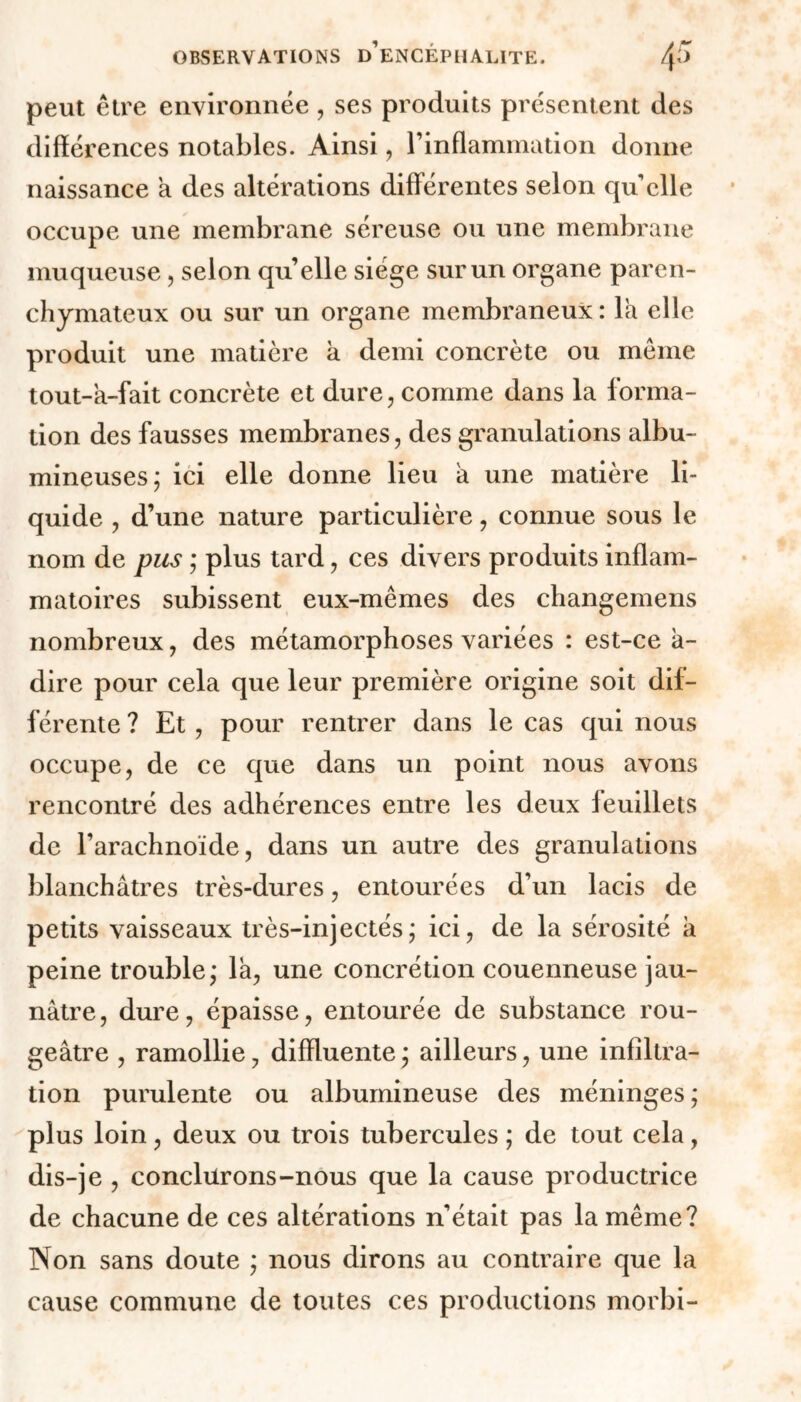 peut être environnée , ses produits présentent des différences notables. Ainsi, l’inflammation donne naissance a des altérations différentes selon quelle occupe une membrane séreuse ou une membrane muqueuse, selon quelle siège sur un organe paren- chymateux ou sur un organe membraneux: la elle produit une matière h demi concrète ou même tout-a-fait concrète et dure, comme dans la forma- tion des fausses membranes, des granulations albu- mineuses; ici elle donne lieu a une matière li- quide , d’une nature particulière, connue sous le nom de pus ; plus tard, ces divers produits inflam- matoires subissent eux-mêmes des changemens nombreux, des métamorphoses variées : est-ce a- dire pour cela que leur première origine soit dif- férente ? Et , pour rentrer dans le cas qui nous occupe, de ce que dans un point nous avons rencontré des adhérences entre les deux feuillets de l’arachnoïde, dans un autre des granulations blanchâtres très-dures, entourées d’un lacis de petits vaisseaux très-injectés; ici, de la sérosité a peine trouble; la, une concrétion couenneuse jau- nâtre, dure, épaisse, entourée de substance rou- geâtre , ramollie, diffluente ; ailleurs, une infiltra- tion purulente ou albumineuse des méninges ; plus loin, deux ou trois tubercules ; de tout cela, dis-je , conclurons-nous que la cause productrice de chacune de ces altérations n’était pas la même? Non sans doute ; nous dirons au contraire que la cause commune de toutes ces productions morbi-