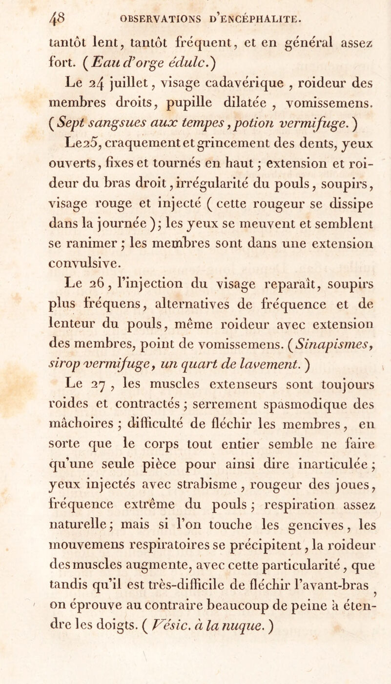 tantôt lent, tantôt fréquent, et en général assez fort. (Eau d’orge e'dulc.') Le 24 juillet, visage cadavérique , roideur des membres droits, pupille dilatée , vomissemens. ( Sept sangsues aux tempes, potion vermifuge. ) Le^5, craquement et grincement des dents, yeux ouverts, fixes et tournés en haut • extension et roi- deur du bras droit, irrégularité du pouls, soupirs, visage rouge et injecté (cette rougeur se dissipe dans la journée ); les yeux se meuvent et semblent se ranimer ; les membres sont dans une extension convulsive. Le 26, l’injection du visage reparaît, soupirs plus fréquens, alternatives de fréquence et de lenteur du pouls, même roideur avec extension des membres, point de vomissemens. (Smapismes, sirop vermifuge y un quart de lavement. ) Le 27 , les muscles extenseurs sont toujours roides et contractés ; serrement spasmodique des mâchoires ; difficulté de fléchir les membres, en sorte que le corps tout entier semble ne faire qu’une seule pièce pour ainsi dire inarticulée ; yeux injectés avec strabisme, rougeur des joues, fréquence extrême du pouls ; respiration assez naturelle ; mais si Ton touche les gencives, les mouvemens respiratoires se précipitent, la roideur des muscles augmente, avec cette particularité, que tandis qu’il est très-difficile de fléchir l’avant-bras on éprouve au contraire beaucoup de peine â éten- dre les doigts. ( J/ésic. à la nuque. )